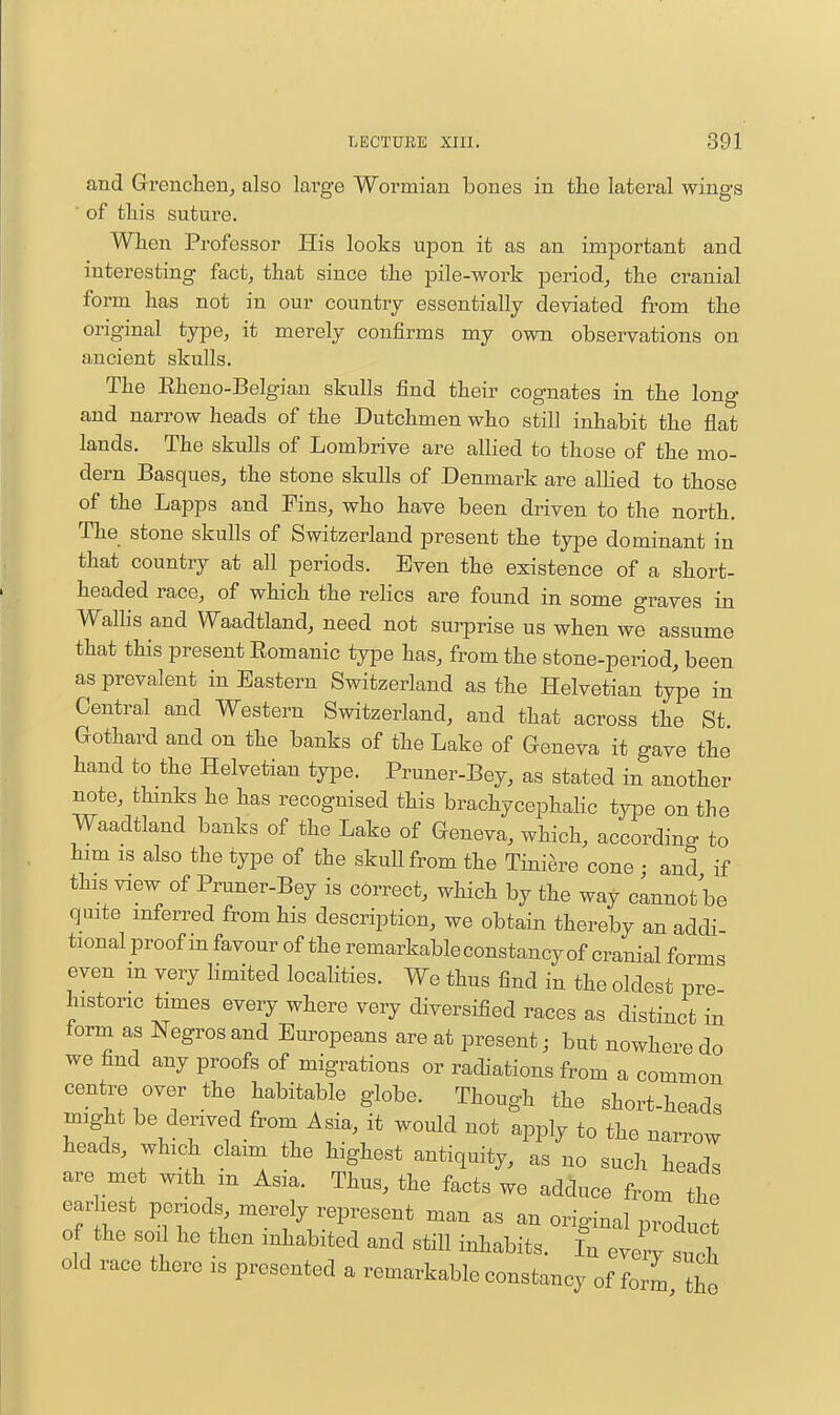 find Grenchen, also large Wormian bones in the lateral wings ■ of this suture. When Professor His looks upon it as an important and interesting fact, that since the pile-work period, the cranial form has not in our country essentially deviated from the original type, it merely confirms my own observations on ancient skulls. The Eheno-Belgiau skulls find their cognates in the long and narrow heads of the Dutchmen who still inhabit the flat lands. The skulls of Lombrive are allied to those of the mo- dern Basques, the stone skulls of Denmark are allied to those of the Lapps and Fins, who have been driven to the north. The stone skulls of Switzerland present the type dominant in that country at all periods. Even the existence of a short- headed race, of which the relics are found in some graves in Walhs and Waadtland, need not surprise us when we assume that this present Eomanic type has, from the stone-period, been as prevalent in Eastern Switzerland as the Helvetian type in Central and Western Switzerland, and that across the St Gothard and on the banks of the Lake of Geneva it gave the hand to the Helvetian type. Pruner-Bey, as stated in another note, thinks he has recognised this brachycephahc type on the Waadtland banks of the Lake of Geneva, which, according to him IS also the type of the skuUfrom the Tini^re cone • and if this view of Pruner-Bey is correct, which by the way clnnot be quite inferred from his description, we obtain thereby an addi- tional proof m favour of the remarkable constancy of cranial forms even m very limited locaHties. We thus find in the oldest pre historic times every where very diversified races as distinct in form as Negros and Europeans are at present j but nowhere do we find any proofs of migrations or radiations from a common centre over the habitable globe. Though the short-heads might be derived from Asia, it would not apply to the narrow heads, which claim the highest antiquity, as no such heads are met with m Asia. Thus, the facts we adduce from the earliest periods, merely represent man as an orio-inal m^adZ 0 the son he then inhabited and still inhabits. Cllytl old race there is presented a remarkable constancy of form the