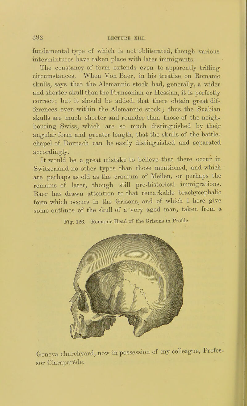 fundamental type of whicli is not obliterated, tliougli various intermixtures have taken place with later immigrants. The constancy of form extends even to apparently trifling circumstances. When Yon Baer, in his treatise on Eomanic skulls, says that the Alemannic stock had, generally, a wider and shorter skull than the Franconian or Hessian, it is perfectly correct; but it should be added, that there obtain great dif- ferences even within the Alemannic stock; thus the Suabian skulls are much shorter and rounder than those of the neigh- bouring Swiss, which are so much distinguished by . their angular form and greater length, that the skulls of the battle- chapel of Dornach can be easily distinguished and separated accordingly. It would be a great mistake to believe that there occur in Switzerland no other types than those mentioned, and which are perhaps as old as the cranium of Meilen, or perhaps the remains of later, though still pre-historical immigrations. Baer has drawn attention to that remarkable brachycephahc form which occurs in the Grrisons, and of which I here give some outhnes of the skull of a very aged man, taken from a Fig. 126. Eomanic Head of the Grrisons in Profile. Geneva churchyard, now in possession of my colleague, sor Claraparede.