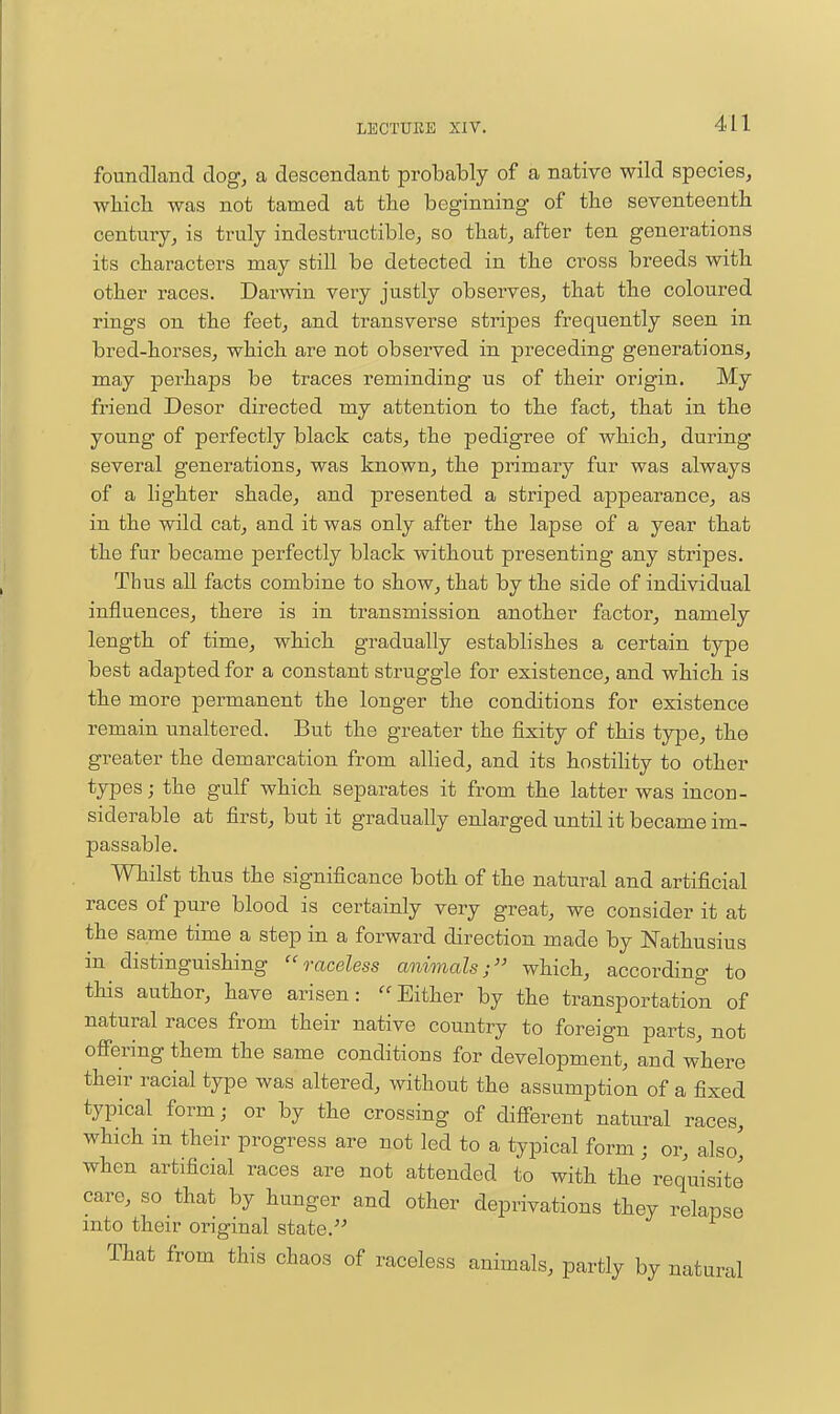 foundland dog, a descendant probably of a native wild species, •wbicb was not tamed at the beginning of the seventeenth century, is truly indestructible, so that, after ten generations its characters may still be detected in the cross breeds with other races. Darwin veiy justly observes, that the coloured rings on the feet, and transverse stripes frequently seen in bred-horses, which are not observed in preceding generations, may perhaps be traces reminding us of their origin. My friend Desor directed my attention to the fact, that in the young of perfectly black cats, the pedigree of Avhich, during several generations, was known, the primary fur was always of a lighter shade, and presented a striped appearance, as in the wild cat, and it was only after the lapse of a year that the fur became perfectly black without presenting any stripes. Thus aU facts combine to show, that by the side of individual influences, there is in transmission another factor, namely length of time, which gradually establishes a certain type best adapted for a constant struggle for existence, and which is the more permanent the longer the conditions for existence remain unaltered. But the greater the fixity of this type, the greater the demarcation from allied, and its hostility to other types; the gulf which separates it from the latter was incon- siderable at first, but it gradually enlarged until it became im- passable. Whilst thus the significance both of the natural and artificial races of pure blood is certainly very great, we consider it at the same time a step in a forward direction made by JSTathusius in distinguishing  raceless animals;'' which, according to this author, have arisen: Either by the transportation of natural races from their native country to foreign parts, not oflFering them the same conditions for development, and where their racial type was altered, without the assumption of a fixed typical form; or by the crossing of difierent natural races, which in their progress are not led to a typical form j or, also' when artificial races are not attended to with the requisite care, so that by hunger and other deprivations they relapse into their original state. That from this chaos of raceless animals, partly by natural