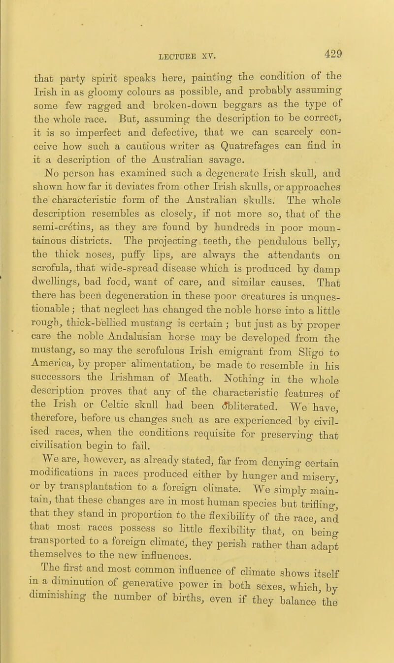 that party spirit speaks here, painting the condition of the Irish in as gloomy colours as possible, and probably assuming some few ragged and broken-down beggars as the type of the whole race. But, assuming the description to be correct, it is so imperfect and defective, that we can scarcely con- ceive how such a cautious writer as Quatrefages can find in it a description of the Australian savage. No person has examined such a degenerate Irish skull, and shown how far it deviates from other Irish skulls, or aj)proaches the characteristic form of the Australian skulls. The whole description resembles as closely, if not more so, that of the semi-cretins, as they are found by hundreds in poor moun- tainous districts. The projecting teeth, the pendulous belly, the thick noses, puffy lips, are always the attendants on scrofula, that wide-spread disease which is produced by damp dwelhngs, bad food, want of care, and similar causes. That there has been degeneration in these poor creatures is unques- tionable j that neglect has changed the noble horse into a little rough, thick-belhed mustang is certain; but just as by proper care the noble Andalusian horse may be developed from the mustang, so may the scrofulous Irish emigrant from Sligo to America, by proper alimentation,- be made to resemble in his successors the Irishman of Meath. Nothing in the whole description proves that any of the characteristic features of the Irish or Celtic skuU had been (Obliterated. We have, therefore, before us changes such as are experienced by civil- ised races, when the conditions requisite for preserving that civilisation begin to fail. We are, however, as already stated, far from denying certain modifications in races produced either by hunger and misery, or by transplantation to a foreign climate. We simply main- tain, that these changes are in most human species but triflino-, that they stand in proportion to the flexibihty of the race, and that most races possess so little flexibihty that, on being transported to a foreign climate, they perish rather than adapt themselves to the new influences. The first and most common influence of cHmate shows itself m a diminution of generative power in both sexes, which by dimmishing the number of births, even if they balance \he