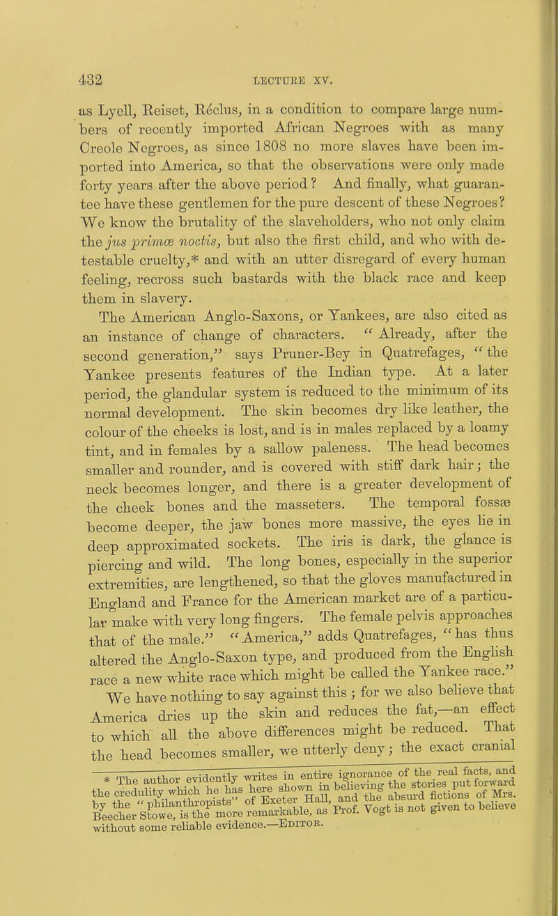 as Lyellj Reiset, Reclus, in a condition to compare large num- bers of recently imported African Negroes with as many Creole Negroes, as since 1808 no more slaves have been im- ported into Americaj so that the observations were only made forty years after the above period ? And finally, what guaran- tee have these gentlemen for the pure descent of these Negroes ? We know the brutality of the slaveholders, who not only claim the jus primce noctis, but also the first child, and who with de- testable cruelty,* and with an utter disregard of every human feeling, recross such bastards with the black race and keep them in slavery. The American Anglo-Saxons, or Yankees, are also cited as an instance of change of characters.  Already, after the second generation,'' says Pruner-Bey in Quatrefages, the Yankee presents features of the Indian type. At a later period, the glandular system is reduced to the minimum of its normal development. The skin becomes dry like leather, the colour of the cheeks is lost, and is in males replaced by a loamy tint, and in females by a sallow paleness. The head becomes smaller and rounder, and is covered with stiff dark hair; the neck becomes longer, and there is a greater development of the cheek bones and the masseters. The temporal fossae become deeper, the jaw bones more massive, the eyes lie in deep approximated sockets. The iris is dark, the glance is piercing and wild. The long bones, especially in the superior extremities, are lengthened, so that the gloves manufactured in England and France for the American market are of a particu- lar make with very long fingers. The female pelvis approaches that of the male.'' America, adds Quatrefages, has thus altered the Anglo-Saxon type, and produced from the EngHsh race a new white race which might be caUed the Yankee race. We have nothing to say against this ; for we also believe that America dries up the skin and reduces the fat,-an effect to which all the above differences might be reduced. That the head becomes smaller, we utterly deny; the exact cranial by the  philanthropists , f ' p^^f Vo<,t is not given to beUeve Beecher Stowe, is the more remarkable, as rioi. yv^hi^^nvj g without some reliable evidence.—Editoe.