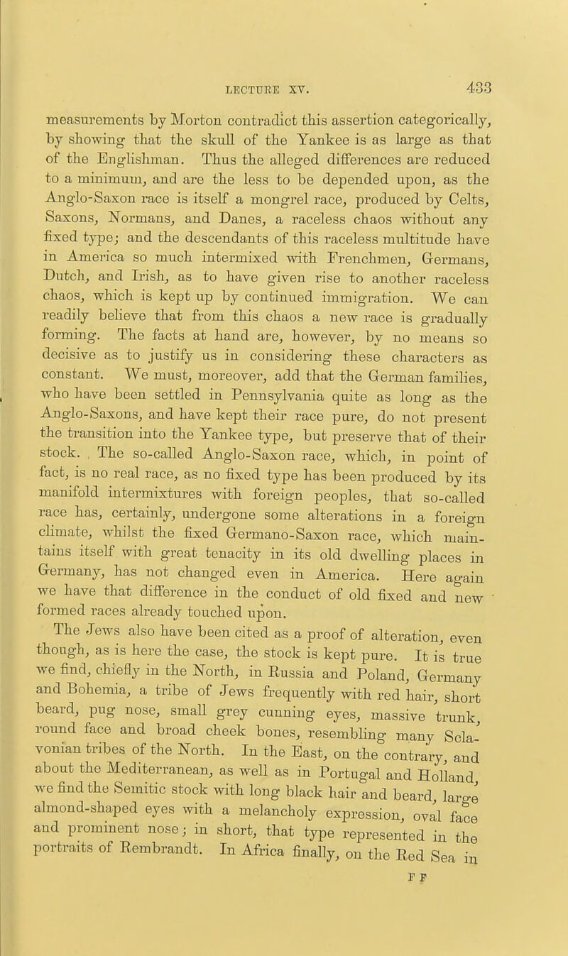measurements by Morton contradict this assertion categorically, by showing that the skull of the Yankee is as large as that of the Englishman. Thus the alleged differences are reduced to a miuimuuij and are the less to be depended upon, as the Anglo-Saxon race is itself a mongrel race, produced by Celts, Saxons, Normans, and Danes, a raceless chaos without any fixed type; and the descendants of this raceless multitude have in America so much intermixed with Frenchmen, Germans, Dutch, and Irish, as to have given rise to another raceless chaos, which is kept up by continued immigration. We can readily beheve that from this chaos a new race is gradually forming. The facts at hand are, however, by no means so decisive as to justify us in considering these characters as constant. We must, moreover, add that the German families, who have been settled in Pennsylvania quite as long as the Anglo-Saxons, and have kept their race pure, do not present the transition into the Yankee type, but preserve that of their stock. , The so-called Anglo-Saxon race, which, in point of fact, is no real race, as no fixed type has been produced by its manifold intermixtures with foreign peoples, that so-called race has, certainly, undergone some alterations in a foreign climate, whilst the fixed Germano-Saxon race, which main- tains itself with great tenacity in its old dwelling places m Germany, has not changed even in America. Here again we have that difference in the conduct of old fixed and new ' formed races already touched upon. The Jews also have been cited as a proof of alteration, even though, as is here the case, the stock is kept pure. It is true we find, chiefly in the North, in Russia and Poland, Germany and Bohemia, a tribe of Jews frequently with red hair, short beard, pug nose, small grey cunning eyes, massive trunk, round face and broad cheek bones, resembling many Scla- vonian tribes of the North. In the East, on the contrary, and about the Mediterranean, as well as in Portugal and Holland we find the Semitic stock with long black hair and beard large almond-shaped eyes with a melancholy expression, oval face and promment nosej in short, that type represented in the portraits of Rembrandt. In Africa finally, on the Red Sea m F F