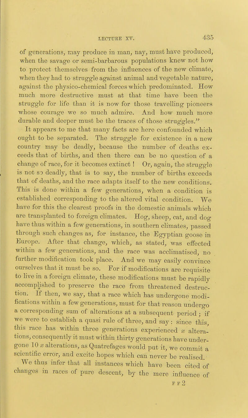 of generations, may produce in man, nay, must have produced, when the savage or semi-barbarous populations knew not how to protect themselves from the influences of the new climate, when they had to struggle against animal and vegetable nature, against the physico-chemical forces which predominated. How much more destructive must at that time have been the struggle for life than it is now for those travelling pioneers whose courage we so much admire. And how much more durable and deeper must be the traces of those struggles.'^ It appears to me that many facts are here confounded which ought to be separated. The struggle for existence in a new country may be deadly, because the number of deaths ex- ceeds that of births, and then there can be no question of a change of race, for it becomes extinct ! Or, again, the struggle is not so deadly, that is to say, the number of births exceeds that of deaths, and the race adapts itself to the new conditions. This is done within a few generations, when a condition is estabhshed corresponding to the altered vital condition. We have for this the clearest proofs in the domestic animals which are transplanted to foreign climates. Hog, sheep, cat, and dog have thus within a few generations, in southern climates, passed through such changes as, for instance, the Egyptian goose in Europe. After that change, which, as stated, was effected within a few generations, and the race was acclimatised, no further modification took place. And we may easily convince ourselves that it must be so. For if modifications are requisite to live in a foreign climate, these modifications must be rapidly accomplished to preserve the race from threatened destruc- tion. If then, we say, that a race which has undergone modi- fications within a few generations, must for that reason undergo a corresponding sum of alterations at a subsequent period; if we were to estabhsh a quasi rule of three, and say: since this this race has within three generations experienced x altera- tions, consequently it must within thirty generations have under- gone 10 X alterations, as Quatrefages would put it, we commit a scientific error, and excite hopes which can never be realised. We thus infer that all instances which have been cited of changes in races of pure descent, by the mere influence of ff2