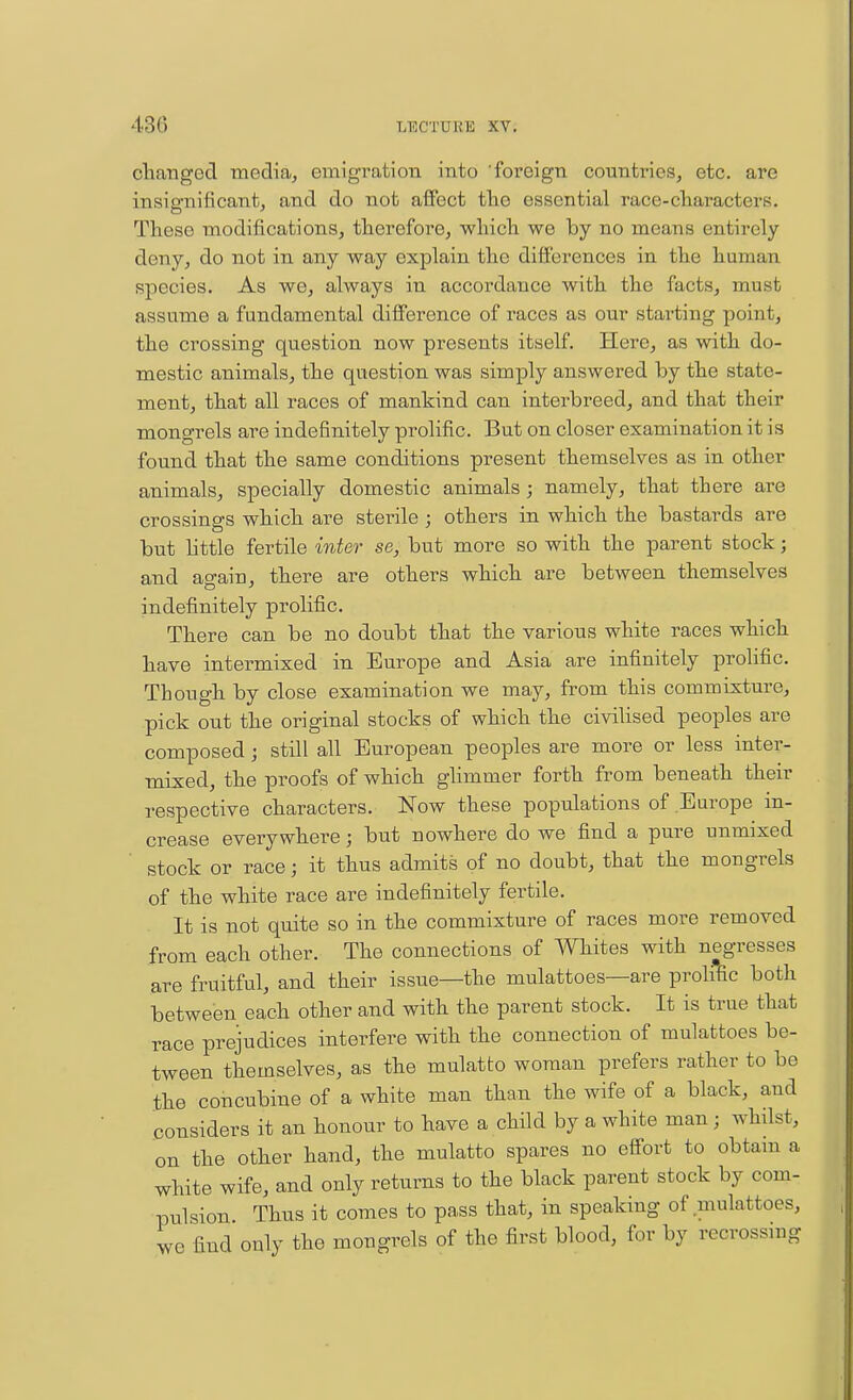 clianged media, emigration into foreign countries, etc. are insignificant, and do not affect tlie essential race-characters. These modifications, therefore, which we by no means entirely deny, do not in any way explain the differences in the human species. As we, always in accordance with the facts, must assume a fundamental difference of races as our stai'ting point, the crossing question now presents itself. Here, as with do- mestic animals, the question was simply answered by the state- ment, that all races of mankind can interbreed, and that their mongrels are indefinitely prolific. But on closer examination it is found that the same conditions present themselves as in other animals, specially domestic animals; namely, that there are crossings which are sterile ; others in which the bastards are but httle fertile inter se, but more so with the parent stock; and again, there are others which are between themselves indefinitely prolific. There can be no doubt that the various white races which have intermixed in Europe and Asia are infinitely prolific. Though by close examination we may, from this commixture, pick out the original stocks of which the civiUsed peoples are composed; still all European peoples are more or less inter- mixed, the proofs of which glimmer forth from beneath their respective characters. Now these populations of Europe in- crease everywhere; but nowhere do we find a pure unmixed stock or race; it thus admits of no doubt, that the mongrels of the white race are indefinitely fertile. It is not quite so in the commixture of races more removed from each other. The connections of mites with negresses are fruitful, and their issue—the mulattoes—are proHfic both between each other and with the parent stock. It is true that race prejudices interfere with the connection of mulattoes be- tween themselves, as the mulatto woman prefers rather to be the concubine of a white man than the wife of a black, and considers it an honour to have a child by a white man; whilst, on the other hand, the mulatto spares no effort to obtain a white wife, and only returns to the black parent stock by com- pulsion Thus it comes to pass that, in speaking of .mulattoes, we find only the mongrels of the first blood, for by recrossiug