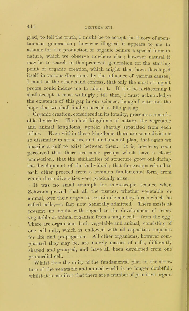 glad, to tell the truth, I miglit be to accept tlie tliooiy of spon- taneous generation j however illogical it appears to me to assume for the production of organic beings a special force in nature, which we observe nowhere else; however natural it may be to search in this pinmeval generation for the starting point of organic creation, which might then have developed itself in vai-ious directions by the influence of various causes; I must on the other hand confess, that only the most stringent proofs could induce me to adopt it. If this be forthcoming I shall accept it most willingly ; till then, I must acknowledge the existence of this gap in our science, though I entertain the hope that we shall finally succeed in filling it up. Organic creation, considered in its totahty, presents a remark- able diversity. The chief kingdoms of nature, the vegetable and animal kingdoms, appear sharply separated from each other. Even within these kingdoms there are some divisions so dissimilar in structure and fundamental plan, that again we imagine a gulf to exist between them. It is, however, soon perceived that there are some groups which have a closer connection; that the similarities of structure grow out during the development of the individual; that the groups related to each other proceed from a common fundamental form, from which these diversities very gradually arise. It was no small triumph for microscopic science when Schwann proved that all the tissues, whether vegetable or animal, owe their origin to certain elementary forms which he called cells,—a fact now generally admitted. There exists at present no doubt with regard to the development of every vegetable or animal organism from a single cell,—from the egg. There are organisms, both vegetable and animal, consisting of one cell only, which is endowed with all capacities requisite for life and propagation. AU other organisms, however com- plicated they may be, are merely masses of cells, difierently shaped and grouped, and have all been developed from one primordial cell. Whilst thus the unity of the fundamental plan in the struc- ture of the vegetable and animal world is no longer doubtful; whilst it is manifest that there are a number of primitive organ-