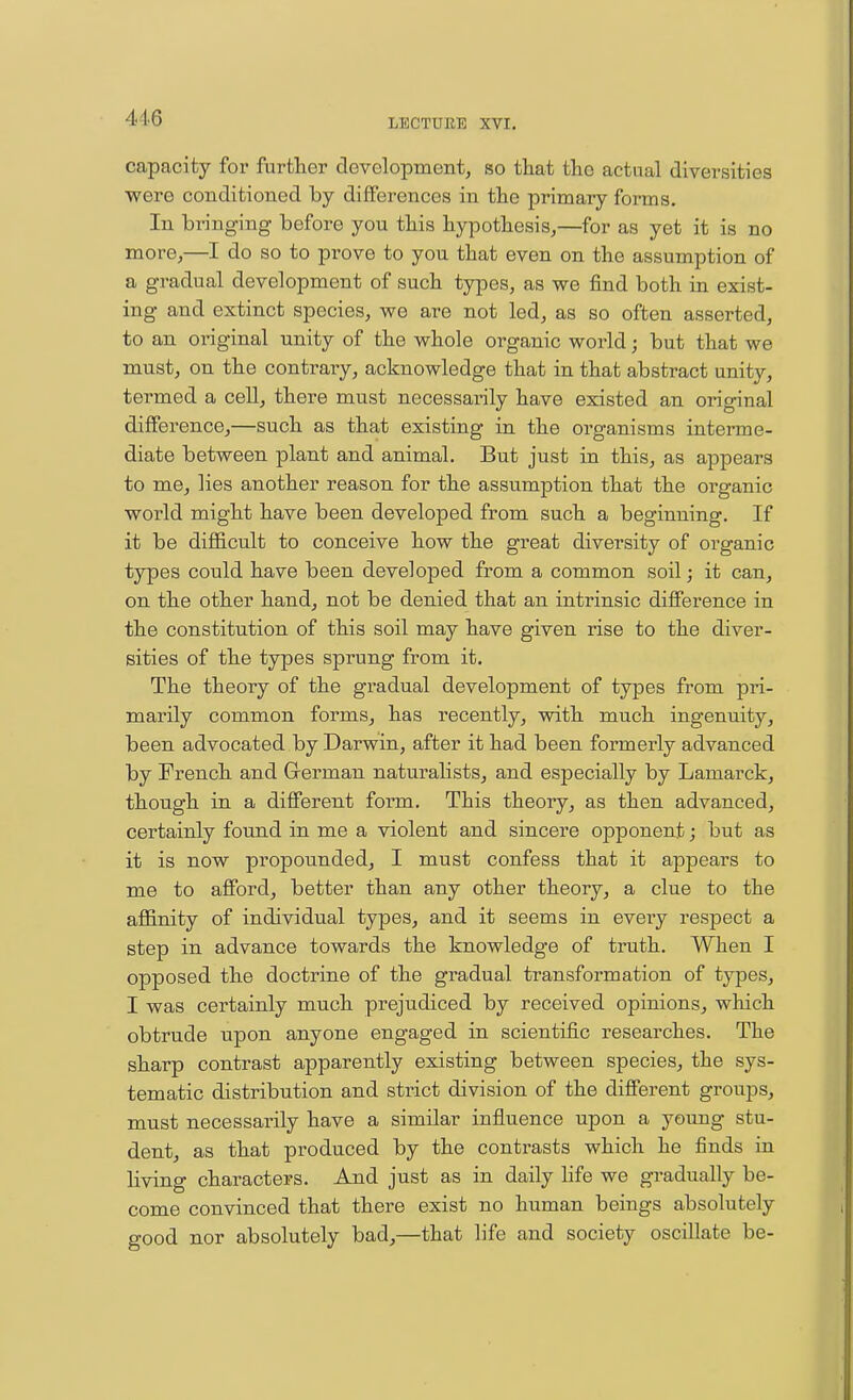 capacity for further development, so that tlio actual diversities were conditioned by differences in tlie primary forms. In bringing before you this hypothesis,—for as yet it is no more,—I do so to prove to you that even on the assumption of a gradual development of such types, as we find both in exist- ing and extinct species, we are not led, as so often asserted, to an original unity of the whole organic world; but that we must, on the contrary, acknowledge that in that abstract unity, termed a cell, there must necessarily have existed an original difference,—such as that existing in the organisms interme- diate between plant and animal. But just in this, as appears to me, lies another reason for the assumption that the organic world might have been developed from such a beginning. If it be difficult to conceive how the great diversity of organic types could have been developed from a common soil; it can, on the other hand, not be denied that an intrinsic diflFerence in the constitution of this soil may have given rise to the diver- sities of the types sprung from it. The theoiy of the gradual development of types from pri- marily common forms, has recently, with much ingenuity, been advocated by Darwin, after it had been formerly advanced by French and Grerman naturalists, and especially by Lamarck, though in a different form. This theory, as then advanced, certainly found in me a violent and sincere opponent; but as it is now propounded, I must confess that it appears to me to afford, better than any other theory, a clue to the affinity of individual types, and it seems in every respect a step in advance towards the knowledge of truth. When I opposed the doctrine of the gradual transformation of types, I was certainly much prejudiced by received opinions, which obtrude upon anyone engaged in scientific researches. The sharp contrast apparently existing between species, the sys- tematic distribution and strict division of the different groups, must necessarily have a similar influence upon a young stu- dent, as that produced by the contrasts which he finds in living characters. And just as in daily life we gradually be- come convinced that there exist no human beings absolutely good nor absolutely bad,—that life and society oscillate be-