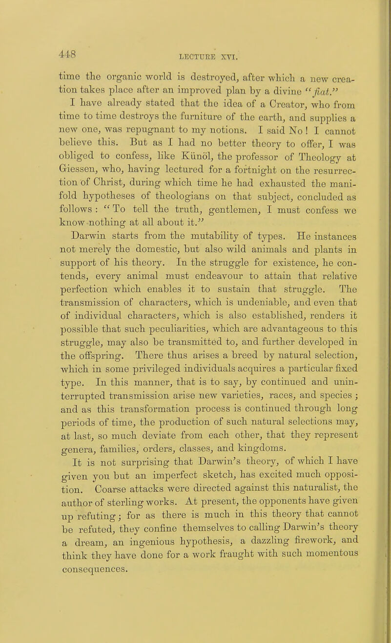 time the organic world is destroyed, after which a new crea- tion takes place after an improved plan by a divine fiat. I have already stated that the idea of a Creator, who from time to time destroys the furniture of the earth, and supplies a new one, was repugnant to my notions. I said No ! I cannot believe this. But as I had no better theory to offer, I was obliged to confess, like Kiinol, the professor of Theology at Giesseu, who, having lectured for a fortnight on the resurrec- tion of Christ, during which time he had exhausted the mani- fold hypotheses of theologians on that subject, concluded as follows :  To tell the truth, gentlemen, I must confess we know nothing at all about it. Darwin starts from the mutabiHty of types. He instances not merely the domestic, but also wild animals and plants in support of his theory. In the struggle for existence, he con- tends, every animal must endeavour to attain that relative perfection which enables it to sustain that struggle. The transmission of characters, which is undeniable, and even that of individual characters, which is also established, renders it possible that such peculiarities, which are advantageous to this struggle, may also be transmitted to, and further developed in the offspring. There thus arises a breed by natural selection, which in some privileged individuals acquires a particular fixed type. In this manner, that is to say, by continued and unin- terrupted transmission arise new varieties, races, and species ; and as this transformation process is continued through long periods of time, the production of such natural selections may, at last, so much deviate from each other, that they represent genera, families, orders, classes, and kingdoms. It is not surprising that Darwin's theory, of which I have given you but an imperfect sketch, has excited much opposi- tion. Coarse attacks were directed against this naturalist, the author of sterling works. At present, the opponents have given up refuting; for as there is much in this theory that cannot be refuted, they confine themselves to calling Darwin's theory a dream, an ingenious hypothesis, a dazzling firework, and think they have done for a work fraught with such momentous consequences.
