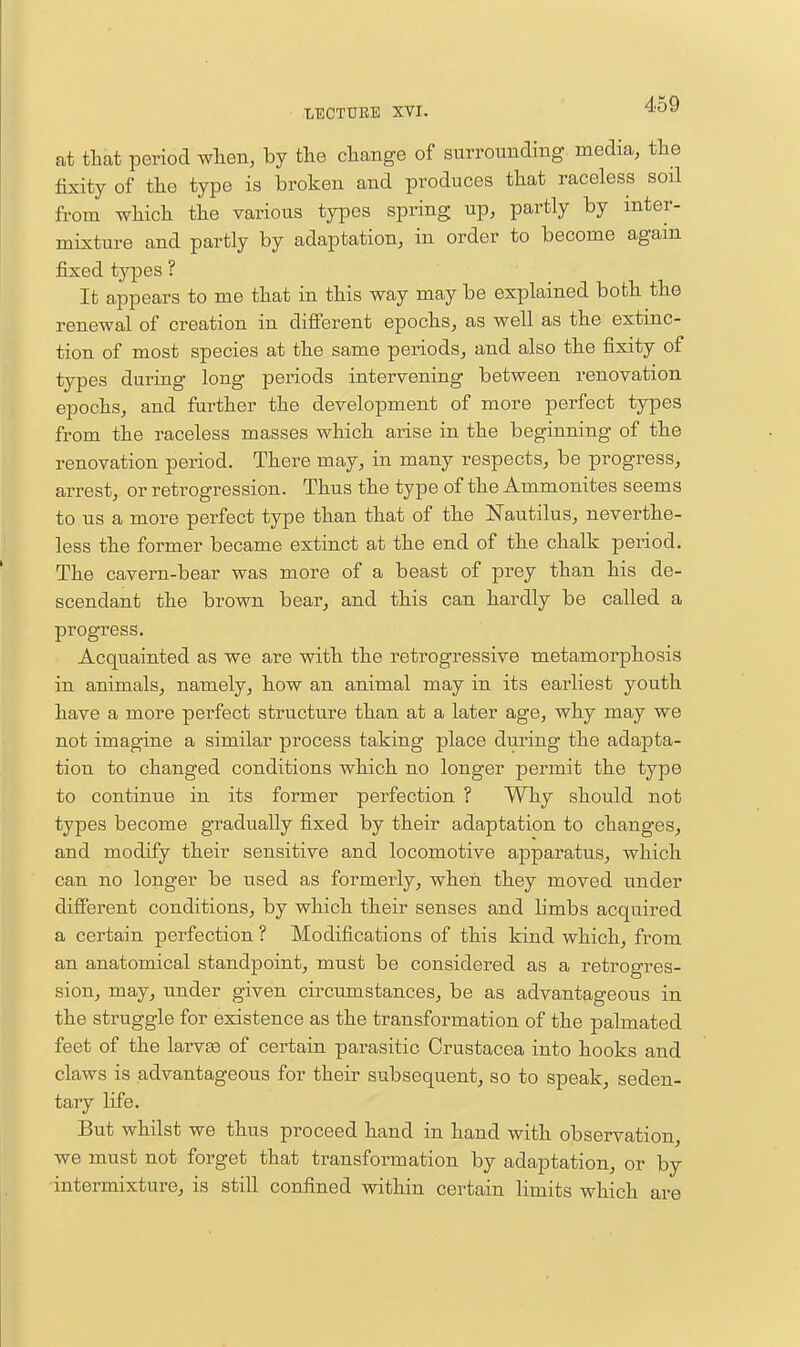 at that period when, by the change of surrounding media, the fixity of the type is broken and produces that raceless soil from which the various types spring up, partly by inter- mixture and partly by adaptation, in order to become again fixed types ? It appears to me that in this way may be explained both the renewal of creation in different epochs, as well as the extinc- tion of most species at the same periods, and also the fixity of types during long periods intervening between renovation epochs, and fm-ther the development of more perfect types from the raceless masses which arise in the beginning of the renovation period. There may, in many respects, be progress, arrest, or retrogression. Thus the type of the Ammonites seems to us a more perfect type than that of the Nautilus, neverthe- less the former became extinct at the end of the chalk period. The cavern-bear was more of a beast of prey than his de- scendant the brown bear, and this can hardly be called a progress. Acquainted as we are with the retrogressive metamorphosis in animals, namely, how an animal may in its earliest youth have a more perfect structure than at a later age, why may we not imagine a similar process taking place during the adapta- tion to changed conditions which no longer permit the type to continue in its former perfection ? Why should not types become gradually fixed by their adaptation to changes, and modify their sensitive and locomotive apparatus, which can no longer be used as formerly, when they moved under different conditions, by which their senses and limbs acquired a certain perfection ? Modifications of this kind which, from an anatomical standpoint, must be considered as a retrogres- sion, may, under given circumstances, be as advantageous in the struggle for existence as the transformation of the palmated feet of the larv^ of certain parasitic Crustacea into hooks and claws is advantageous for their subsequent, so to speak, seden- tary life. But whilst we thus proceed hand in hand with observation, we must not forget that transformation by adaptation, or by intermixture, is still confined within certain limits which are