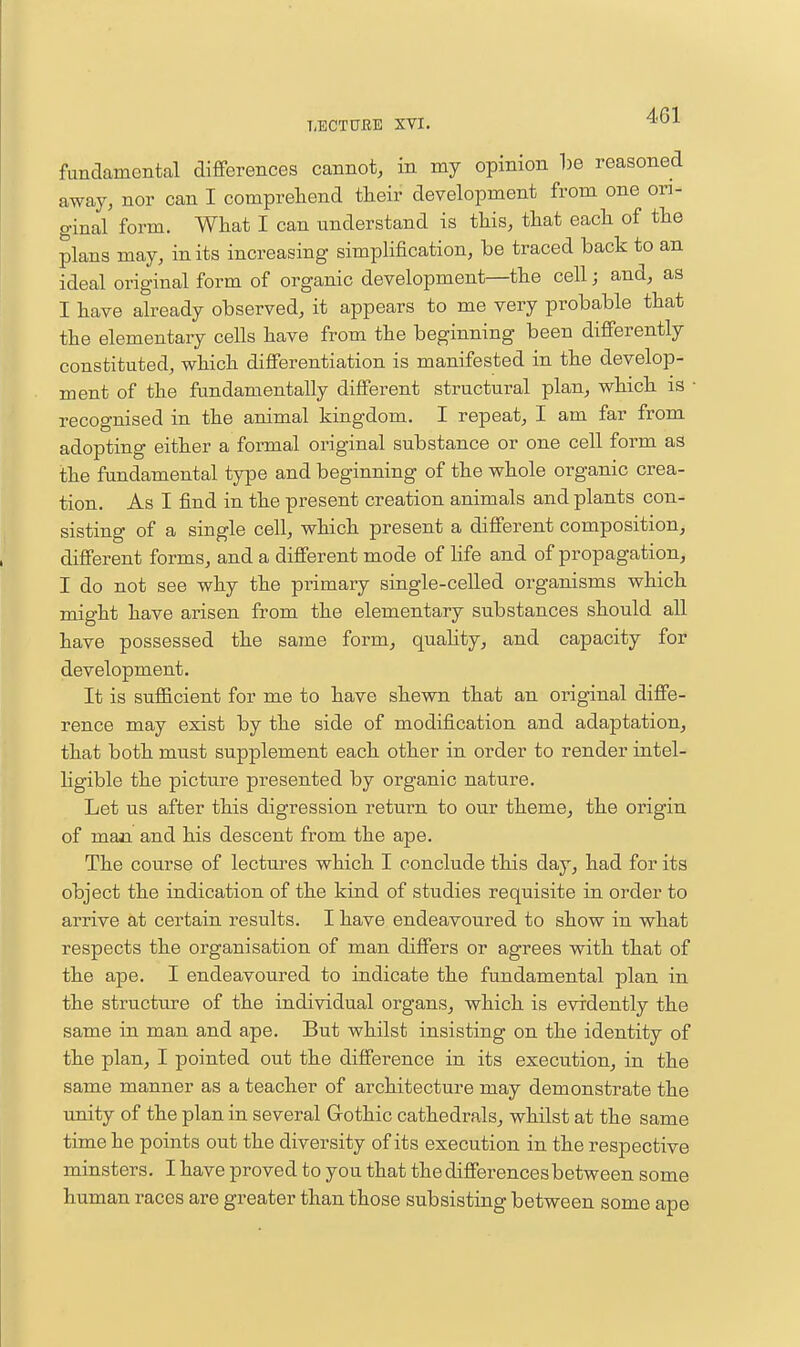 fundamental differences cannot, in my opinion be reasoned away, nor can I comprehend their development from one ori- ginal form. What I can understand is this, that each of the plans may, in its increasing simplification, be traced back to an ideal original form of organic development—the cell; and, as I have already observed, it appears to me very probable that the elementary cells have from the beginning been differently constituted, which differentiation is manifested in the develop- ment of the fundamentally different structural plan, which is • recognised in the animal kingdom. I repeat, I am far from adopting either a formal original substance or one cell form as the fundamental type and beginning of the whole organic crea- tion. As I find in the present creation animals and plants con- sisting of a single cell, which present a different composition, different forms, and a different mode of hfe and of propagation, I do not see why the primary single-celled organisms which might have arisen from the elementary substances should all have possessed the same form, quahty, and capacity for development. It is sufficient for me to have shewn that an original diffe- rence may exist by the side of modification and adaptation, that both must supplement each other in order to render intel- hgible the picture presented by organic nature. Let us after this digression return to our theme, the origin of man and his descent from the ape. The course of lectures which I conclude this day, had for its object the indication of the kind of studies requisite in order to arrive at certain results. I have endeavoured to show in what respects the organisation of man differs or agrees with that of the ape. I endeavoured to indicate the fundamental plan in the structure of the individual organs, which is evidently the same in man and ape. But whilst insisting on the identity of the plan, I pointed out the difference in its execution, in the same manner as a teacher of architecture may demonstrate the unity of the plan in several Grothic cathedrals, whilst at the same time he points out the diversity of its execution in the respective minsters. I have proved to you that the differences between some human races are greater than those subsisting between some ape