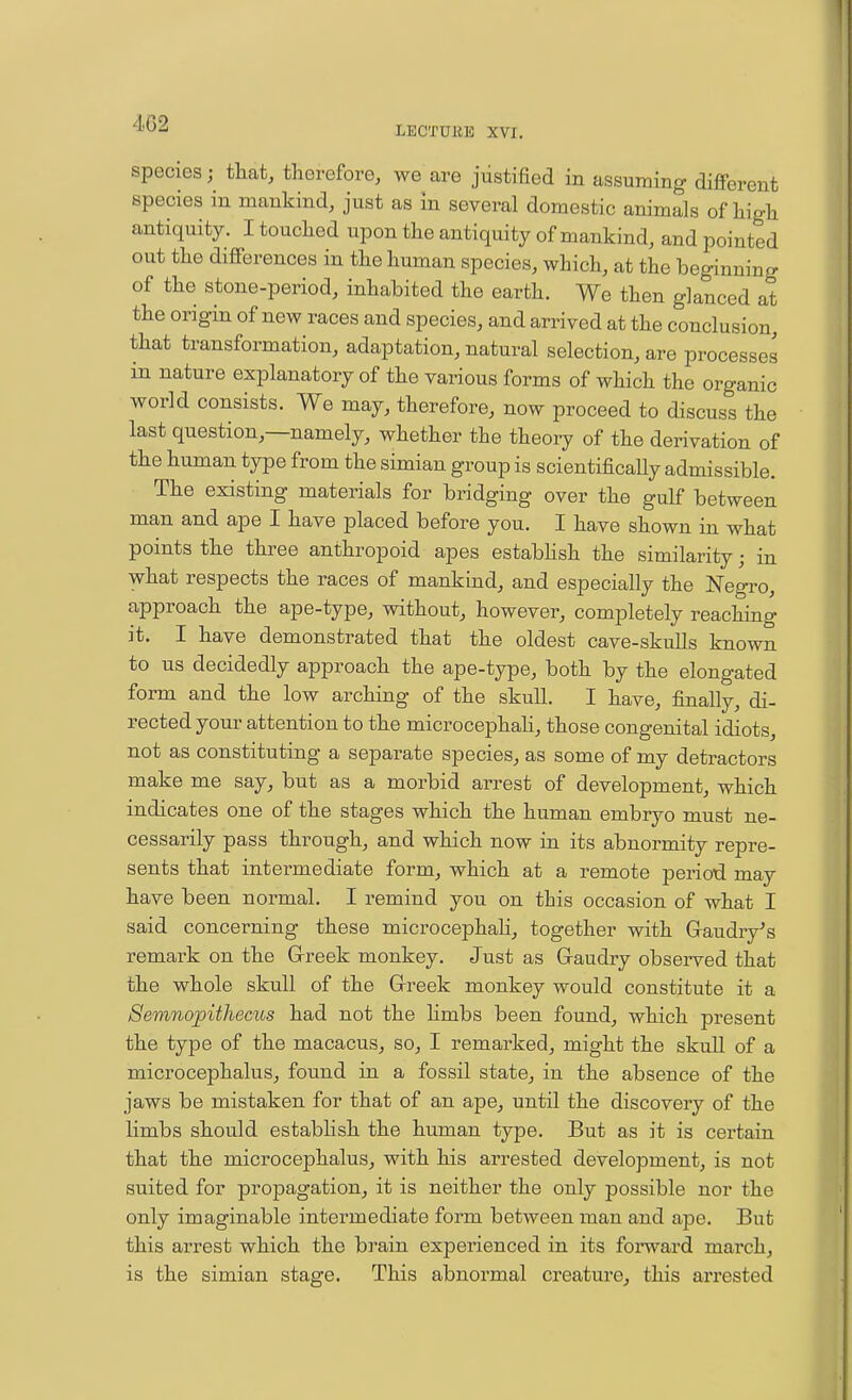 4.G2 LECTUllE XVI. species; tliat, therefore, we are justified in assuming diflPerent species in mankind, just as in several domestic animals of liigli antiquity. I touched upon the antiquity of mankind, and pointed out the differences in the human species, which, at the beginning of the stone-period, inhabited the earth. We then glanced at the origin of new races and species, and arrived at the conclusion, that transformation, adaptation, natural selection, are processes in nature explanatory of the various forms of which the organic world consists. We may, therefore, now proceed to discuss the last question,—namely, whether the theory of the derivation of the human type from the simian group is scientifically admissible. The existing materials for bridging over the gulf between man and ape I have placed before you. I have shown in what points the three anthropoid apes estabhsh the similarity; in what respects the races of mankind, and especially the Negro, approach the ape-type, without, however, completely reaching it. I have demonstrated that the oldest cave-skulls known to us decidedly approach the ape-type, both by the elongated form and the low arching of the skull. I have, finally, di- rected your attention to the microcephali, those congenital idiots, not as constituting a separate species, as some of my detractors make me say, but as a morbid arrest of development, which indicates one of the stages which the human embryo must ne- cessarily pass through, and which now in its abnormity repre- sents that intermediate form, which at a remote period may have been normal. I remind you on this occasion of what I said concerning these microcephaH, together with Gaudry^s remark on the Greek monkey. Just as Gaudry observed that the whole skull of the Greek monkey would constitute it a Semnopithecus had not the hmbs been found, which present the type of the macacus, so, I remarked, might the skull of a microcephalus, found in a fossil state, in the absence of the jaws be mistaken for that of an ape, until the discovery of the limbs should estabhsh the human type. But as it is certain that the microcephalus, with his arrested development, is not suited for propagation, it is neither the only possible nor the only imaginable intermediate form between man and ape. But this arrest which the brain experienced in its forward march, is the simian stage. This abnormal creature, this arrested