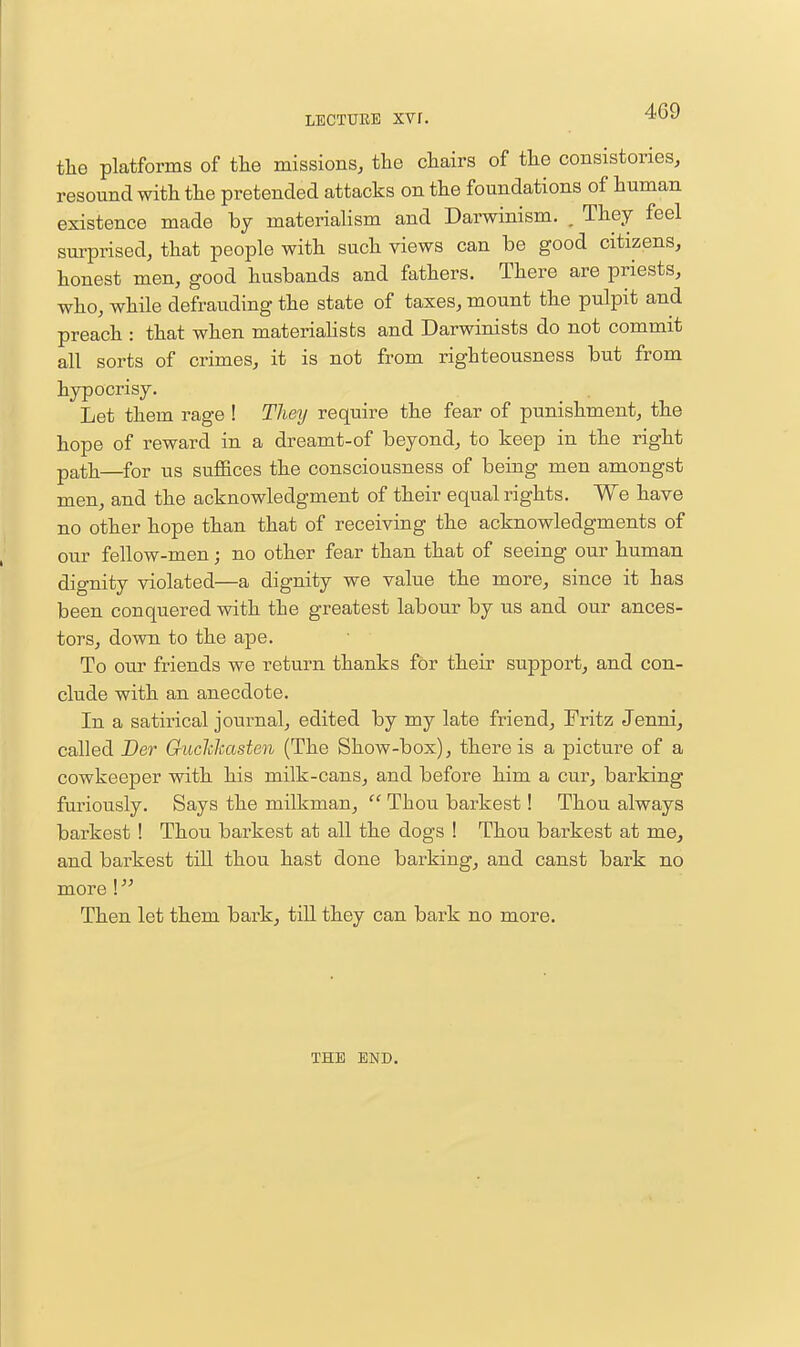 the platforms of tlie missions, the chairs of the consistories, resound with the pretended attacks on the foundations of human existence made by materialism and Darwinism. , They feel surprised, that people with such views can be good citizens, honest men, good husbands and fathers. There are priests, who, while defrauding the state of taxes, mount the pulpit and preach : that when materiahsts and Darwinists do not commit all sorts of crimes, it is not from righteousness but from hypocrisy. Let them rage ! They require the fear of punishment, the hope of reward in a dreamt-of beyond, to keep in the right path—for us suffices the consciousness of being men amongst men, and the acknowledgment of their equal rights. We have no other hope than that of receiving the acknowledgments of our fellow-men; no other fear than that of seeing our human dignity violated—a dignity we value the more, since it has been conquered with the greatest labour by us and our ances- tors, down to the ape. To our friends we return thanks for their support, and con- clude with an anecdote. In a satirical journal, edited by my late friend, Fritz Jenni, called Der Guclchasten (The Show-box), there is a picture of a cowkeeper with his milk-cans, and before him a cur, barking furiously. Says the milkman,  Thou barkest! Thou always barkest ! Thou barkest at all the dogs ! Thou barkest at me, and barkest till thou hast done barking, and canst bark no more \  Then let them bark, till they can bark no more. THE END.