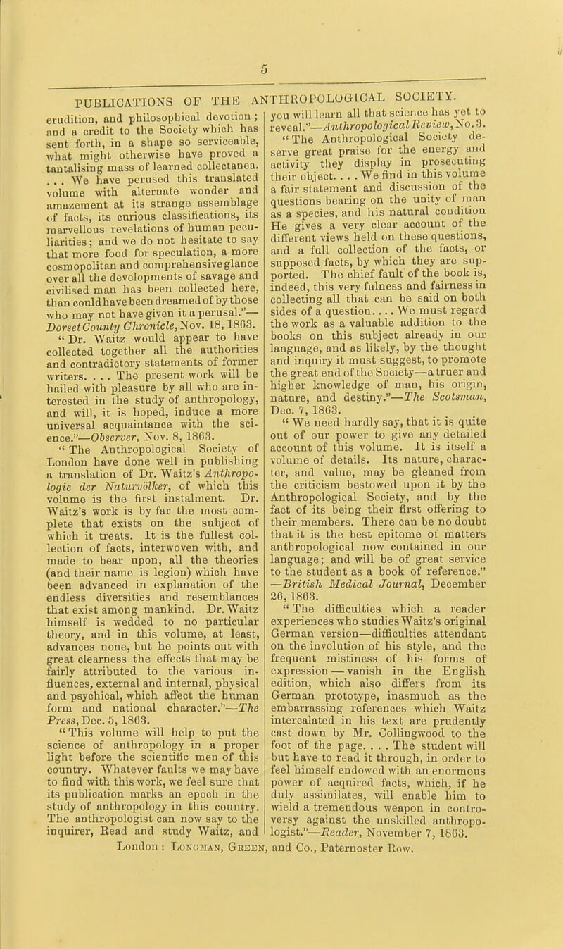 PUBLICATIONS OF THB AN erudition, aud philosopbical devoliou ; and a credit to tlie Society which has sent forth, in a shape so serviceable, what might otherwise have proved a tantalising mass of learned collectanea. . . . We have perused this translated volume with alleruata wonder and amazement at its strange assemblage of facts, its curious classifications, its marvellous revelations of human pecu- liarities ; and we do not hesitate to say that more food for speculation, a more cosmopolitan and comprehensive glance over all the developments of savage and civilised man has been collected here, than could havebeen dreamed of by those who may not have given it a perusal.— DorsetCounty Chronicle,'iiov. 18,1863.  Dr. Waitz would appear to have collected together all the authorities and contradictory statements of former writers. . . . The present work will be hailed with pleasure by all who are in- terested in the study of anthropology, and will, it is hoped, induce a more universal acquaintance with the sci- ence.—Observer, Nov. 8, 1863.  The Anthropological Society of London have done well in publishing a translation of Dr. Waltz's Anthropo- logie der Naturvolker, of which this volume is the first instalment. Dr. Waltz's work is by far the most com- plete that exists on the subject of which it treats. It is the fullest col- lection of facts, interwoven with, and made to bear upon, all the theories (and their name is legion) which have been advanced in explanation of the endless diversities and resemblances that exist among mankind. Dr. Waitz himself is wedded to no particular theory, and in this volume, at least, advances none, but he points out with great clearness the effects that may be fairly attributed to the various in- fluences, external and internal, physical and psychical, which affect the human form and national character.—The Pms, Dec. 5,1863.  This volume will help to put the science of anthropology in a proper light before the scientific men of this country. Whatever faults we may have to find with this work, we feel sure that its publication marks an epoch in the study of anthropology in this country. The anthropologist can now say to the inquirer, Bead and study Waitz, and London : Longman, Geeen, THTOPOLOGICAL SOCIETY. you will luarn all that science has yot to reveal.—Anthropological Review, No..'). The Anthropological Society de- serve great praise for the energy and activity they display in prosecuting their object We find in this volume a fair statement and discussion of the questions bearing on the unity of man as a species, and his natural condition He gives a very clear account of the diS'erent views held on these questions, aud a full collection of the facts, or supposed facts, by which they are sup- ported. The chief fault of the book is, indeed, this very fulness and fairness in collecting all that can be said on both sides of a question We must regard the work as a valuable addition to the books on this subject already in our language, and as likely, by the thought and inquiry it must suggest, to promote the great end of the Societ}-—a truer and higher knowledge of man, his origin, nature, and destiny.—The Scotsman, Dec. 7, 1863.  We need hardly say, that it is quite out of our power to give any detailed account of this volume. It is itself a volume of details. Its nature, charac- ter, and value, may be gleaned from the criticism bestowed upon it by the Anthropological Society, and by the fact of its being their first offering to their members. There can be no doubt that it is the best epitome of matters anthropological now contained in our language; and will be of great service to the student as a book of reference. —British Bledical Journal, December 26,1863.  The difficulties which a reader experiences who studies Waltz's original German version—difficulties attendant on the involution of his style, and the frequent mistiness of his forms of expression — vanish in the English edition, which also differs from its German prototype, inasmuch as the embarrassing references which Waitz intercalated in his text are prudently cast down by Mr. Collingwood to the foot of the page. . . . The student will but have to read it through, in order to feel himself endowed with an enormous power of acquired facts, which, if he duly assimilates, will enable him to wield a tremendous weapon in contro- versy against the unskilled anthropo- logist.—iieader, November 7, 1863. and Co., Paternoster Row.