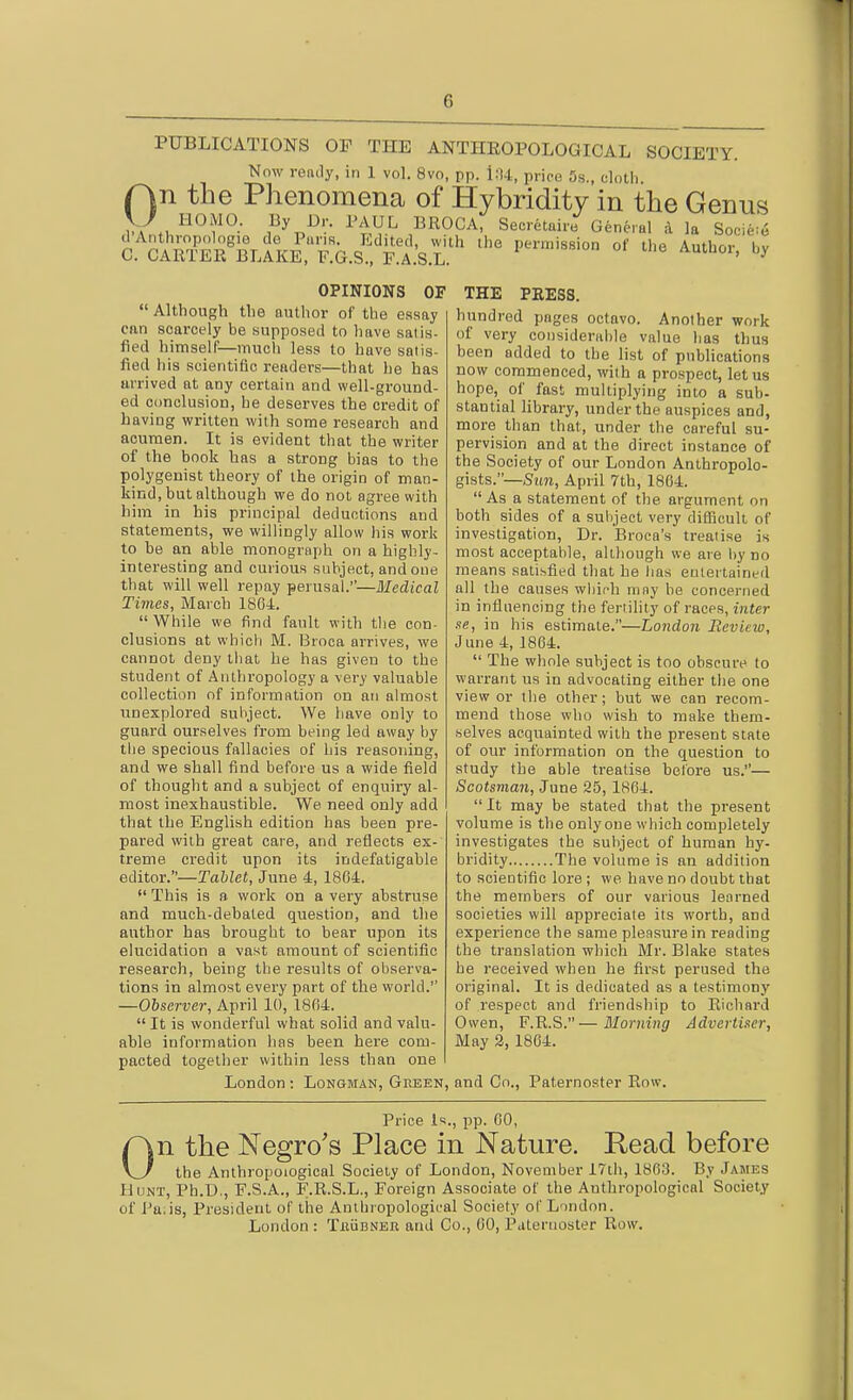 PUBLICATIONS OP THE ANTHROPOLOGICAL SOCIETY. Now renily, in 1 vol. 8vo, pp. i:t4, price 5s., elotli On the Phenomena of Hybridity in the Genus HOMO. By J3r. PAUL BROCA, Secretaire General d la Socie;6 a^C?ffiR^B\iKE'^^''F:G.£TA:s.r' OPINIONS OF  Although the author of the essay can scarcely be supposed to have satis- fied himself—much less to have satis- fied his scientific renders—that he has arrived at any certain and well-ground- ed conclusion, be deserves the credit of having written with some research and acumen. It is evident that the writer of the book has a strong bias to the polygenist theory of the origin of man- kind, but although we do not agree with him in his principal deductions and statements, we willingly allow his work to be an able monograph on a highly- interesting and curious subject, and one that will well repay perusal.—Medical Times, March 1804.  While we find fault with tlie con- clusions at whicli M. Broca arrives, we cannot deny tliat he has given to the student of Antln'opology a very valuable collection of information on an almost unexplored subject. We have only to guard ourselves from being led away by tlie specious fallacies of his reasoning, and we shall find before us a wide field of thought and a subject of enquiry al- most inexhaustible. We need only add that the English edition has been pre- pared with great care, and reflects ex- treme credit upon its indefatigable editor.—Tablet, June 4, 1864.  This is a work on a very abstruse and much-debated question, and the author has brought to bear upon its elucidation a vast amount of scientific research, being the results of observa- tions in almost every part of the world. —Observer, April 10, 1804.  It is wonderful what solid and valu- able information has been here com- pacted together within less than one London: Longman, Geeen, THE PEESS. hundred pages octavo. Another work of very cousiderable value has tlius been added to the list of pubhcations now commenced, with a prospect, let us hope, of fast multiplying into a sub- stantial library, under the auspices and, more than that, under the careful su- pervision and at the direct instance of the Society of our London Anthropolo- gists.—Smi, April 7th, 1804. As a statement of the argument on both sides of a subject very difficult of investigation, Dr. Broca's treatise is most acceptable, although we are by no means satisfied that he lias eulertainerl all the causes which tuny be concerned in influencing the fertility of races, inter se, in his estimate.—London Review, June 4, 1804.  The whole subject is too obscure to warrant us in advocating either the one view or the other; but we can recom- mend those who wish to make them- selves acquainted with the present state of our information on the question to study the able treatise before us.— Scotsman, June 25, 1864.  It may be stated that the present volume is the only one which completely investigates the subject of human hy- bridity The volume is an addition to scientific lore ; we have no doubt that the members of our various learned societies will appreciate its worth, and experience the same pleasure in reading the translation which Mr. Blake states he received when he first perused the original. It is dedicated as a testimony of respect and friendship to Richard Owen, F.R.S.—Morning Advertiser, May 3, 1864. and Co., Paternoster Row. Price Is., pp. 60, On the Negro's Place in Nature. Read before the Anthropological Society of London, November i7th, 1863. By James Hunt, Ph.D., F.S.A., F.R.S.L., Foreign Associate of the Anthropological Society of Pa;is, President of the Anthropological Society of L'lndon.