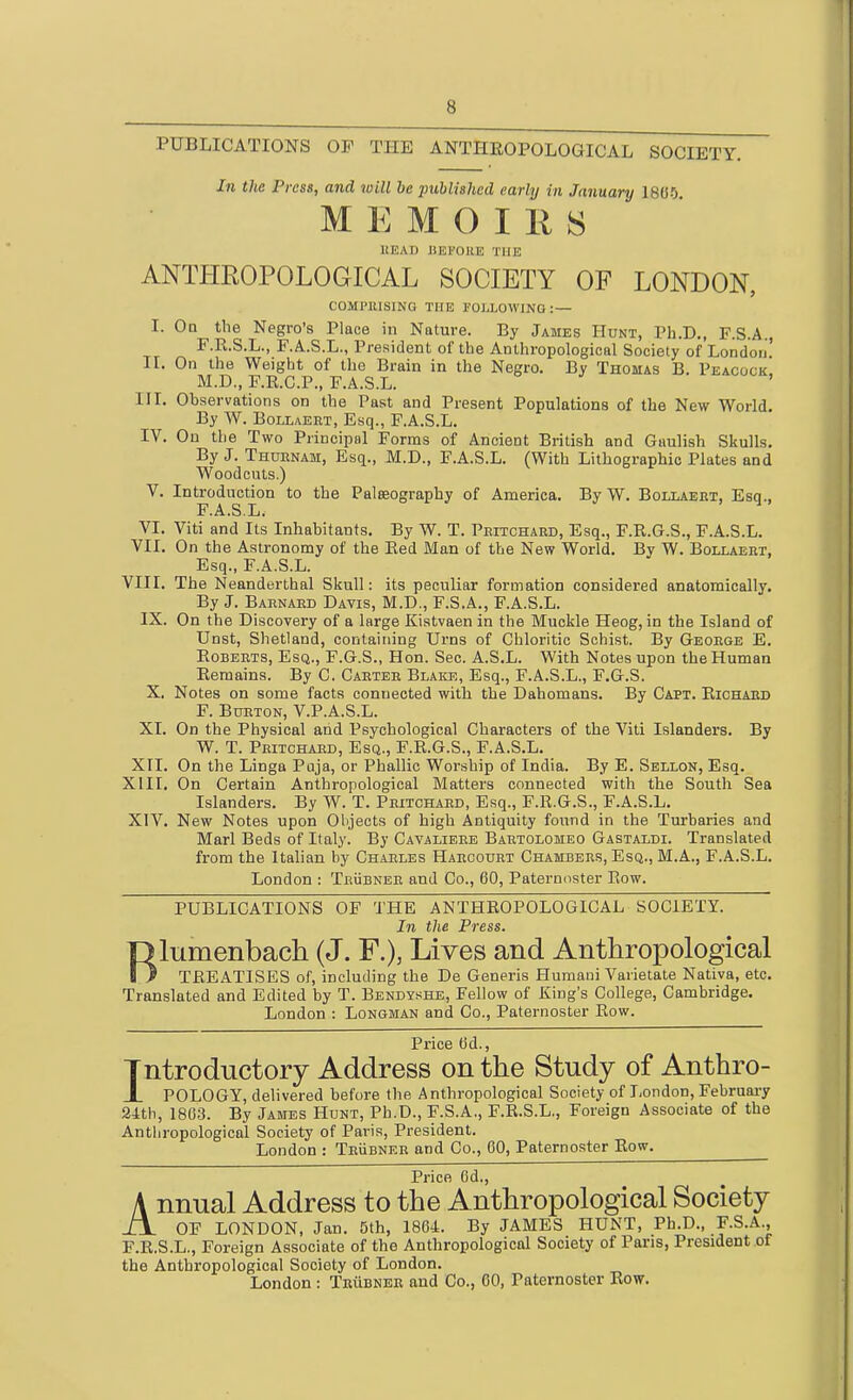 PUBLICATIONS OF THE ANTHROPOLOGICAL SOCIETY. In the Pi 'CSS, and will be 2Jublished early in January 1805 MEMOIRS HEAD JlEI'OllE THE ANTHEOPOLOGICAL SOCIETY OF LONDON, COMPRISING THE FOLLOWING: — I. Oq the Negro's Place in Nature. By James Hunt, Ph.D., F.S.A., F.R.S.L., F.A.S.L., President of the Anthropological Society of London IL On the Weight of the Brain in the Negro. By Thomas B. Peacock. M.D., F.R.C.P., F.A.S.L. ' III. Observations on the Past and Present Populations of the New World. By W. Bollaert, Esq., F.A.S.L. IV. On the Two Principal Forms of Ancient British and Gaulish Skulls. By J. Thuenam, Esq., M.D., F.A.S.L. (With Lithographic Plates and Woodcuts.) V. Introduction to the Palseography of America. By W. Bollaeet, Esq., F.A.S.L. ^ VI. Viti and Its Inhabitants, By W. T. Peitchaed, Esq., F.R.G.S., F.A.S.L. VII, On the Astronomy of the Red Man of the New World, By W. Bollaeet, Esq., F.A.S.L. VIII, The Neanderthal Sliull: its peculiar formation considered anatomically. By J. Baenaed Davis, M.D., F.S.A., F.A.S.L. IX. On the Discovery of a large Kistvaen in the Muckle Heog, in the Island of Unst, Shetland, containing Urns of Chloritic Schist. By Geoege E, RoBEETS, Esq., F.G.S., Hon. Sec. A.S.L. With Notes upon the Human Remains. By C. Caetee Blake, Esq., F.A.S.L., F.G.S. X. Notes on some facts connected with the Dahomans. By Capt, Richaed F. BuETON, V.P.A.S.L. XL On the Physical and Psychological Characters of the Viti Islanders. By W. T. Peitchaed, Esq., F.R.G.S., F.A.S.L. XII. On the Linga Puja, or Phallic Worship of India. By E. Sellon, Esq. XIII. On Certain Anthropological Matters connected with the South Sea Islanders. By W. T. Peitchaed, Esq., F.R.G.S., F.A.S.L. XIV. New Notes upon Objects of high Antiquity found in the Turbaries and Marl Beds of Italy. By Cavalieee Baetolomeo Gastaldi. Translated from the Italian by Chaeles Haeoourt Chambees, Esq., M.A., F.A.S.L. London : TeUbnee and Co., 60, Paternoster Row. PUBLICATIONS OF THE ANTHROPOLOGICAL SOCIETY. In the Press. Rlumenbach (J. F.), Lives and Anthropological TREATISES of, including the De Generis Humaui Varietate Nativa, etc. Translated and Edited by T. Bendyshe, Fellow of King's College, Cambridge. London : Longman and Co., Paternoster Row. Price 6d., Introductory Address on the Study of Anthro- JL POLOGY, delivered before the Anthropological Society of T,ondon, Februai-y 24th, 1863. By James Hunt, Ph.D., F.S.A., F.R.S.L., Foreign Associate of the Anthropological Society of Paris, President, London : TeUbnee and Co., 60, Paternoster Row. Price 6d., Annual Address to the Anthropological Society OF LONDON, Jan. 5th, 1864. By JAMES HUNT, Ph.D., F.S.A., F.R.S.L., Foreign Associate of the Anthropological Society of Pans, President of the Anthropological Society of London,