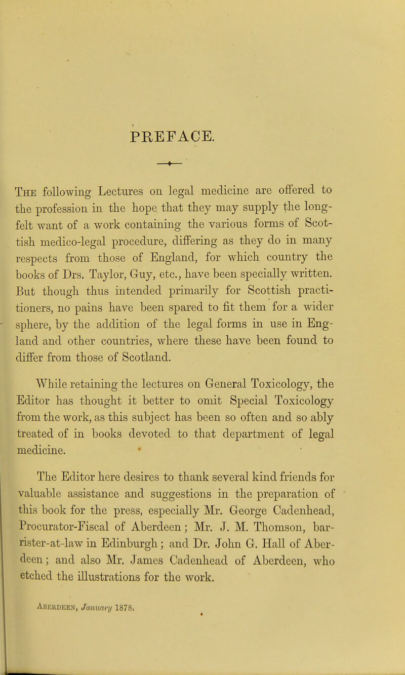 PREFACE. The following Lectures on legal medicine are oflfered to the profession in tlie hope that they may supply the long- felt want of a work containing the various forms of Scot- tish medico-legal procedure, differing as they do in many respects from those of England, for which country the books of Drs. Taylor, Guy, etc., have been specially written. But though thus intended primarily for Scottish practi- tioners, no pains have been spared to fit them for a wider sphere, by the addition of the legal forms in use in Eng- land and other countries, where these have been found to differ from those of Scotland. While retaining the lectures on General Toxicology, the Editor has thought it better to omit Special Toxicology from the work, as this subject has been so often and so ably treated of in books devoted to that department of legal medicine. The Editor here desires to thank several kind friends for valuable assistance and suggestions in the preparation of this book for the press, especially Mr. George Cadcnhead, Procurator-Fiscal of Aberdeen; Mr. J. M. Thomson, bar- rister-at-law in Edinburgh; and Dr. John G. Hall of Aber- deen ; and also Mr. James Cadenhead of Aberdeen, who etched the illustrations for the work. Abeudeen, Jamcary 1878.