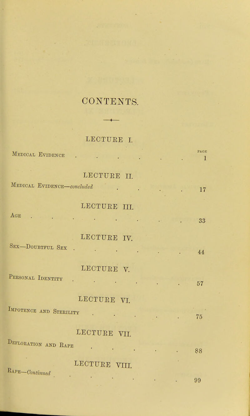 CONTENTS. LECTUEE I. Medical Evidence LECTUEE II. Medical Evidence—conchided LECTUEE m. Age LECTUEE IV. Sex—DoTTBTPTTL Sex LECTUEE V. Peesonal Identity LECTUEE VL Impotence and Steeility LECTUEE VIL Defloration and Rape ' • . LECTUEE VIIL RAPE—Cbncinttec^