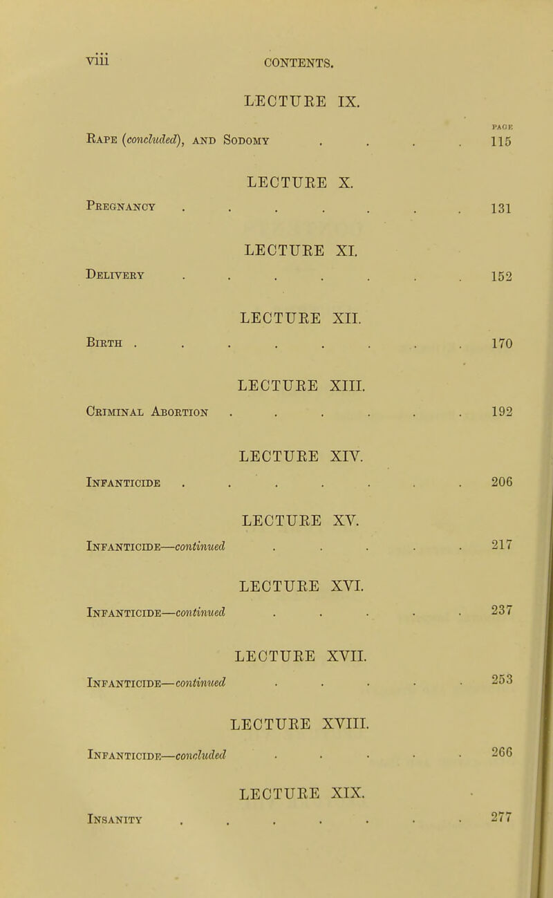 LECTUEE IX, Kape (concluded), and Sodomy LECTUEE X. Pregnancy . . . . . LECTUEE XL Delivery . . . . . LECTUEE XIL Birth ..... LECTUEE Xm. Criminal Abortion LECTUEE XIV. Infanticide .... LECTUEE XV. Infanticide—continued LECTUEE XVL Infanticide—continued LECTUEE XVIL Infanticide—continued LECTUEE XVin. Infanticide—concluded LECTUEE XIX. Insanity . . . . .