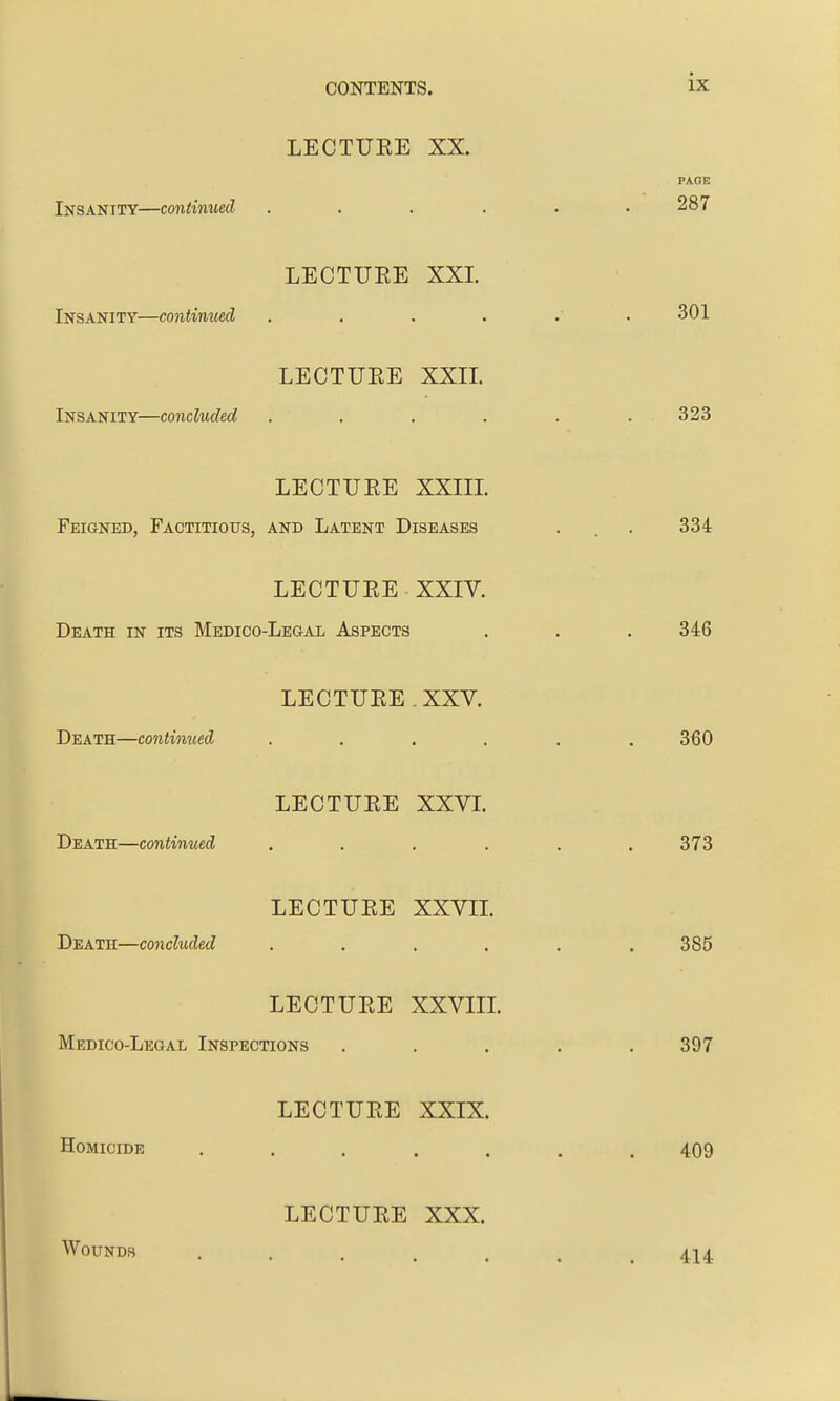 LECTUKE XX. Insanity—continued .... LECTUEE XXL Insanity—continued .... LECTUEE XXIL Insanity—concluded .... LECTUEE XXIIL Feigned, Factitious, and Latent Diseases LECTUEE XXIV. Death in its Medico-Legal Aspects LECTUEE. XXV. Death—continued .... LECTUEE XXVL Death—continued .... LECTUEE XXVIL Death—concluded .... LECTUEE XXVIIL Medico-Legal Inspections LECTUEE XXIX. Homicide ..... LECTUEE XXX. Wounds