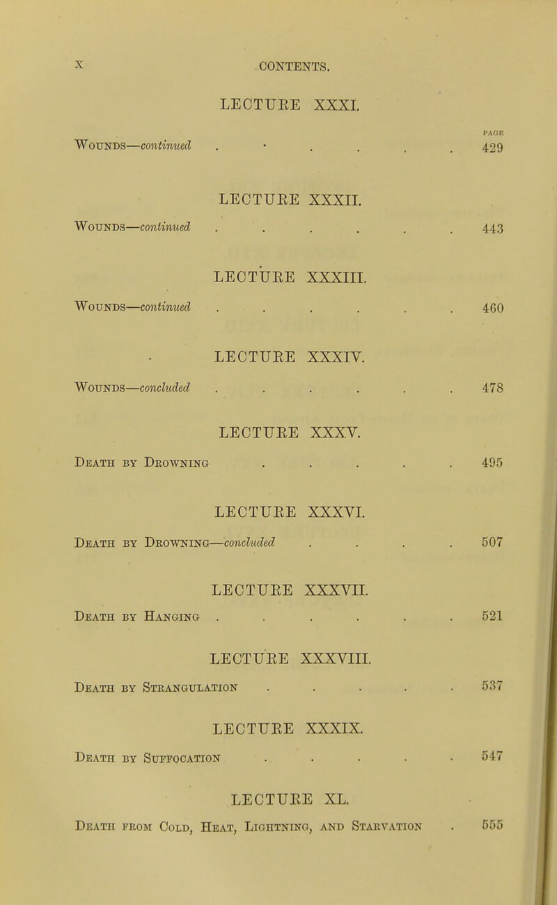 LECTUEE XXXL PAOK Wounds—continued 429 LECTUEE XXXII. Wounds—continued . . . . . . 44.3 LECTUEE XXXm. Wounds—continued ...... 460 LECTUEE XXXIV. Wounds—concluded . . . . . .478 LECTUEE XXXV. Death by Drowning ..... 495 LECTUEE XXXVL Death by Drowning—concluded .... 507 LECTUEE XXXVIL Death by Hanging ...... 521 LECTUEE XXXVIII. Death by Strangulation ..... 537 LECTUEE XXXIX. Death by Suffocation ..... 547 LECTUEE XL. Death from Cold, Heat, Lightning, and Starvation . 555