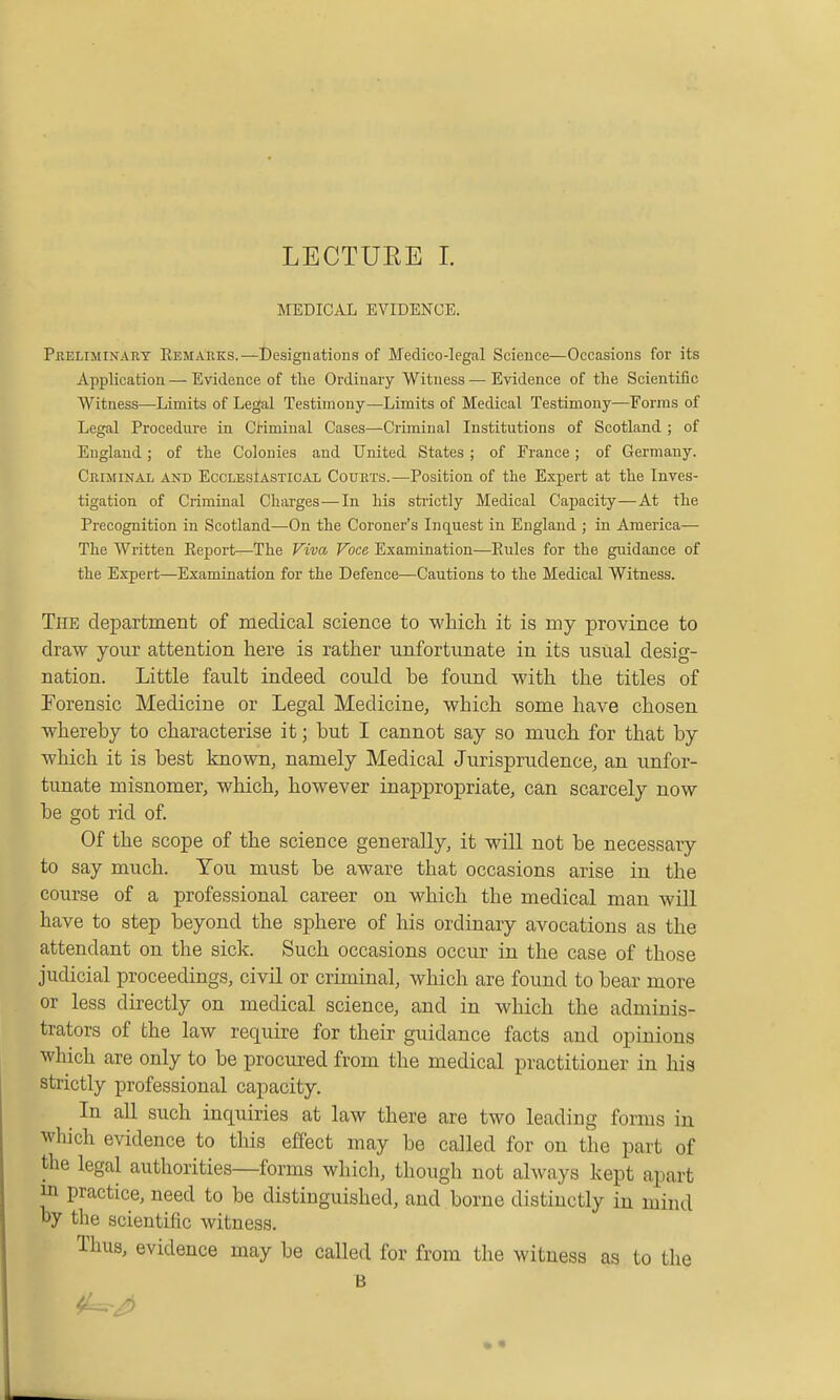 MEDICAL EVIDENCE. Pheliminart Remabks.—designations of Medico-legal Science—Occasions for its Application — Evidence of tlie Ordinary Witness — Evidence of the Scientific Witness—-Limits of Legal Testimony—Limits of Medical Testimony—Forms of Legal Procedure in Cl'iminal Cases—Criminal Institutions of Scotland ; of England; of the Colonies and United States ; of France; of Germany. Criminal and Ecclesiastical Courts.—Position of the Expert at the Inves- tigation of Criminal Charges—In his strictly Medical Capacity—At the Precognition in Scotland—On the Coroner's Inquest in England ; in America— The Written Report—The Viva Voce Examination—Eules for the guidance of the Expert—Examination for the Defence—Cautions to the Medical Witness. The department of medical science to which it is my province to draw your attention here is rather unfortunate in its usual desig- nation. Little fault indeed could be found with the titles of Forensic Medicine or Legal Medicine, which some have chosen whereby to characterise it; but I cannot say so much for that by which it is best known, namely Medical Jurisprudence, an unfor- tunate misnomer, which, however inappropriate, can scarcely now be got rid of Of the scope of the science generally, it will not be necessary to say much. You must be aware that occasions arise in the course of a professional career on which the medical man will have to step beyond the sphere of his ordinary avocations as the attendant on the sick. Such occasions occur in the case of those judicial proceedings, civil or criminal, which are found to bear more or less directly on medical science, and in which the adminis- trators of the law require for their guidance facts and opinions which are only to be procured from the medical practitioner in his strictly professional capacity. In all such inquiries at law there are two leading forms in which evidence to this effect may be called for on the part of the legal authorities—forms which, though not always kept apart in practice, need to be distinguished, and borne distinctly in mind Dy the scientific witness. Thus, evidence may be called for from the witness as to the B