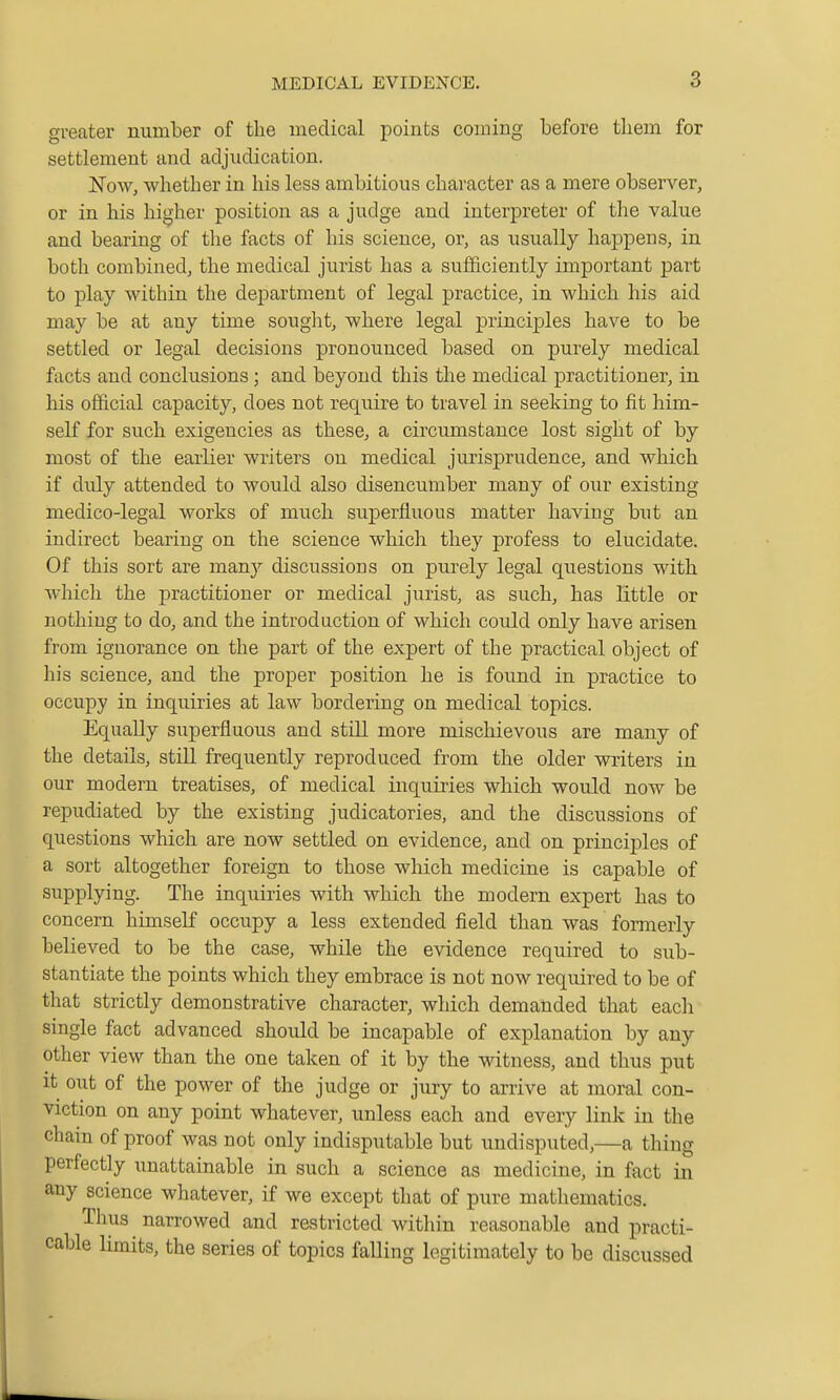 greater number of the medical points coming before them for settlement and adjudication. l»ro\v, whether in his less ambitious character as a mere observer, or in his higher position as a judge and interpreter of the value and bearing of the facts of his science, or, as usually haj)pens, in both combined, the medical jurist has a sufficiently important part to play within the department of legal practice, in which his aid may be at any time souglit, where legal principles have to be settled or legal decisions pronounced based on purely medical facts and conclusions; and beyond this the medical practitioner, in his official capacity, does not require to travel in seeking to fit him- self for such exigencies as these, a circumstance lost sight of by most of the earlier writers on medical jurisprudence, and which if duly attended to would also disencumber many of our existing medico-legal works of much superfluous matter having but an indirect bearing on the science which they profess to elucidate. Of this sort are man}^ discussious on purely legal questions with which the practitioner or medical jurist, as such, has little or nothing to do, and the introduction of which could only have arisen from ignorance on the part of the expert of the practical object of his science, and the proper position he is found in practice to occupy in inquiries at law bordering on medical topics. Equally superfluous and still more mischievous are many of the details, still frequently reproduced from the older writers in our modern treatises, of medical inquiries which would now be repudiated by the existing judicatories, and the discussions of questions which are now settled on evidence, and on principles of a sort altogether foreign to those which medicine is capable of supplying. The inquiries with which the modern expert has to concern himself occupy a less extended field than was formerly believed to be the case, while the evidence required to sub- stantiate the points which they embrace is not now required to be of that strictly demonstrative character, which demanded that each single fact advanced should be incapable of explanation by any other view than the one taken of it by the vsdtness, and thus put it out of the power of the judge or jury to arrive at moral con- viction on any point whatever, unless each and every link in the chain of proof was not only indisputable but undisputed,—a thing perfectly unattainable in such a science as medicine, in fact in any science whatever, if we except that of pure mathematics. Thus narrowed and restricted within reasonable and practi- cable limits, the series of topics falling legitimately to be discussed