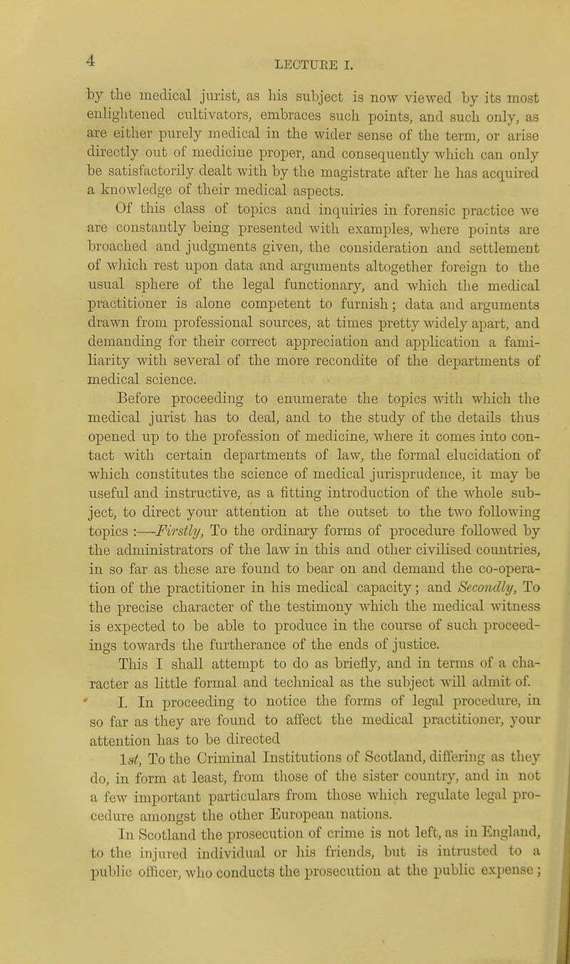 by the medical jurist, as his subject is now viewed by its most enlightened cultivators, embraces such points, and such only, as are either purely medical in the wider sense of the term, or arise directly out of medicine proper, and consequently which can only be satisfactorily dealt with by the magistrate after he has acquired a knowledge of their medical aspects. Of this class of topics and inquiries in forensic practice we are constantly being presented with examples, where points are broached and judgments given, the consideration and settlement of wliich rest upon data and arguments altogether foreign to the usual sphere of the legal functionary, and which the medical practitioner is alone competent to furnish; data and arguments drawn from professional sources, at times pretty widely apart, and demanding for their correct appreciation and application a fami- liarity with several of the more recondite of the departments of medical science. Before proceeding to enumerate the tojiics with which the medical jurist has to deal, and to the study of the details thus opened up to the profession of medicine, where it comes into con- tact with certain departments of law, the formal elucidation of which constitutes the science of medical jurisprudence, it may be useful and instructive, as a fitting introduction of the whole sub- ject, to direct your attention at the outset to the two following topics :—Firstly, To the ordinary forms of procedure followed by the administrators of the law in this and other civilised countries, in so far as these are found to bear on and demand the co-opera- tion of the practitioner in his medical capacity; and Secondly, To the precise character of the testimony which the medical witness is expected to be able to produce in the course of such proceed- ings towards the furtherance of the ends of justice. This I shall attempt to do as briefly, and in terms of a cha- racter as little formal and teclmical as the subject will admit of. I. In proceeding to notice the forms of legal procedure, in so far as they are found to affect the medical practitioner, your attention has to be directed lat. To the Criminal Institutions of Scotland, differing as they do, in form at least, from those of the sister country, and in not a few important particulars from those which regulate legal pro- cedure amongst the other European nations. In Scotland the prosecution of crime is not left, as in England, to the injured individual or liis friends, but is intrusted to a public officer, who conducts the prosecution at the public expense;