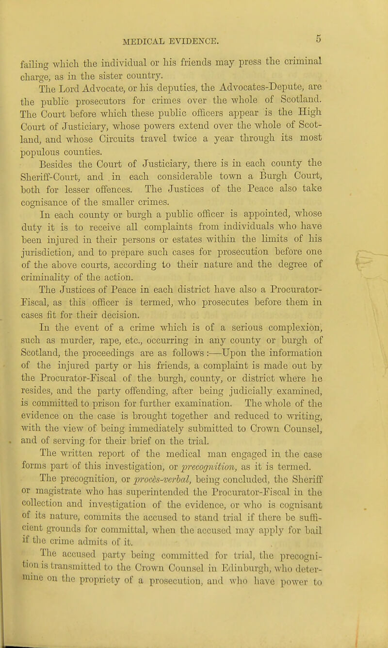 failing which the individual or his friends may press the criminal charge, as in the sister country. The Lord Advocate, or his deputies, the Advocates-Depute, are the public prosecutors for crimes over the whole of Scotland. The Court before which these public officers appear is the High Court of Justiciary, whose powers extend over the whole of Scot- land, and whose Circuits travel twice a year through its most poj)ulous counties. Besides the Court of Justiciary, there is in each county the Sheriff-Court, and ,in each considerable town a Burgh Court, both for lesser offences. The Justices of the Peace also take cognisance of the smaller crimes. In each county or burgh a public officer is appointed, whose duty it is to receive all complaints from individuals who have been injured in their persons or estates within the limits of his jurisdiction, and to prepare such cases for prosecution before one of the above courts, according to their nature and the degree of criminality of the action. The Justices of Peace in each district have also a Procurator- riscal, as this officer is termed, who prosecutes before them in cases fit for their decision. In the event of a crime which is of a serious complexion, such as murder, rape, etc., occurring in any county or burgh of Scotland, the proceedings are as follows :—Upon the information of the injured party or his friends, a complaint is made out by the Procurator-Fiscal of the burgh, county, or district where he resides, and the party offending, after being judicially examined, is committed to prison for further examination. The whole of the evidence on the case is brought together and reduced to writing, with the view of being immediately submitted to Crown Counsel, and of serving for then. brief on the trial. The written report of the medical man engaged in the case forms part of tlais investigation, or 23recognit'io7i, as it is termed. The precognition, or procds-verbal, being concluded, the Sheriff or magistrate who has superintended the Procurator-Fiscal in the collection and investigation of the evidence, or who is cognisant of its nature, commits the accused to stand trial if there be suffi- cient grounds for committal, when the accused may apply for bail if the crime admits of it. The accused party being committed for trial, the precogni- tion is transmitted to the Crown Counsel in Edinburgh, who deter- mme on the propriety of a prosecution, and who have power to