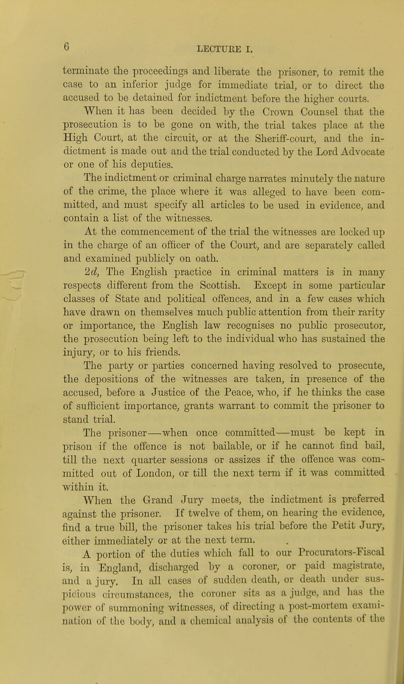 terminate the proceedings and liberate the prisoner, to remit the case to an inferior judge for immediate trial, or to direct the accused to be detained for indictment before the higher courts. When it has been decided by the Crown Counsel that the prosecution is to be gone on with, the trial takes place at the High Court, at the circuit, or at the Sheriff-court, and the in- dictment is made out and the trial conducted by the Lord Advocate or one of his deputies. The indictment or criminal charge narrates minutely the nature of the crime, the place where it was alleged to have been com- mitted, and must specify all articles to be used in evidence, and contain a list of the witnesses. At the commencement of the trial the witnesses are locked up in the charge of an ofiicer of the Court, and are separately called and examined publicly on oath. 'M, The English practice in criminal matters is in many respects different from the Scottish. Except in some j)articular classes of State and political offences, and in a few cases which have drawn on themselves much public attention from their rarity or importance, the English law recognises no pubhc prosecutor, the prosecution being left to the individual Avho has sustained the injury, or to his friends. The party or parties concerned having resolved to prosecute, the depositions of the witnesses are taken, in presence of the accused, before a Justice of the Peace, who, if he thinks the case of sufficient importance, grants warrant to commit the prisoner to stand trial. The prisoner—when once committed—must be kept in prison if the offence is not bailable, or if he cannot find bail, till the next quarter sessions or assizes if the offence was com- mitted out of London, or till the next term if it was committed within it. When the Grand Jury meets, the indictment is preferred against the prisoner. If twelve of them, on hearing the eAidence, find a true bill, the prisoner takes his trial before the Petit Jury, either immediately or at the next term. A portion of the duties which fall to our Procurators-Fiscal is, in England, discharged by a coroner, or paid magistrate, and a jury. In all cases of sudden death, or death under sus- picious circumstances, the coroner sits as a judge, and has the power of summoning witnesses, of directing a post-mortem exami- nation of the body, and a chemical analysis of the contents of the