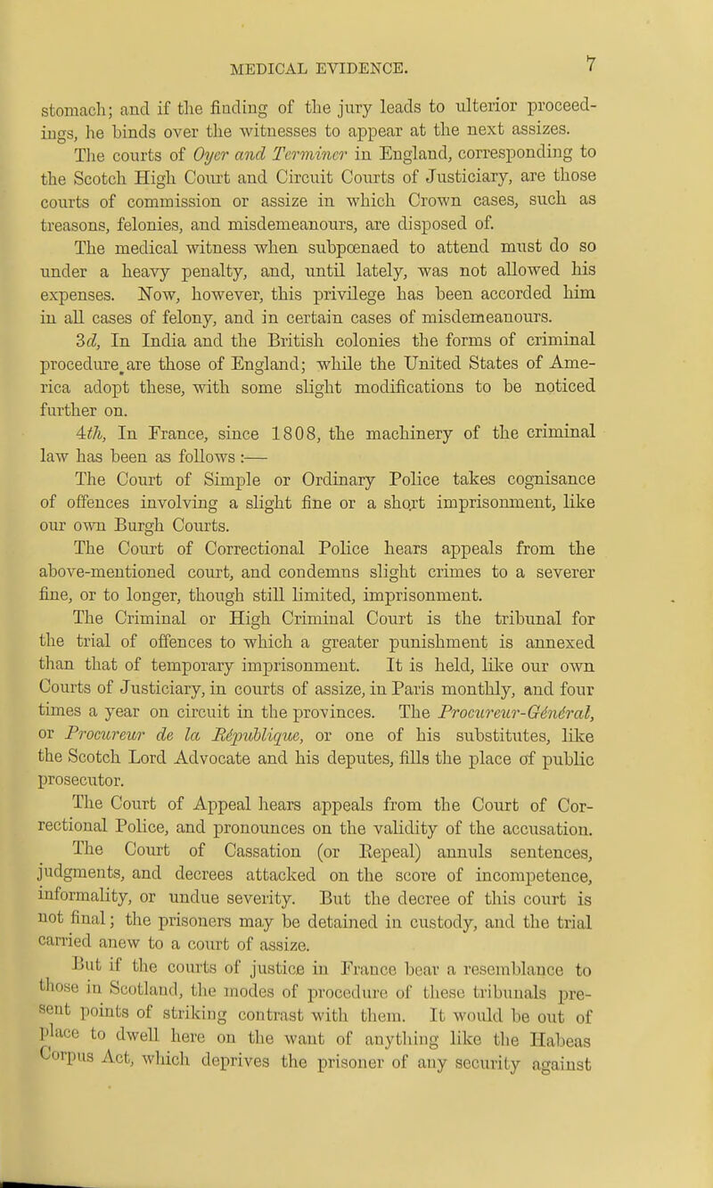 stomach; and if the fiuding of the jury leads to ulterior proceed- ings, he binds over the witnesses to appear at the next assizes. The courts of Oyer and Terminer in England, corresponding to the Scotch High Court and Circuit Courts of Justiciary, are those courts of commission or assize in which Crown cases, such as treasons, felonies, and misdemeanours, are disposed of. The medical witness when subpoenaed to attend must do so under a heavy penalty, and, until lately, was not allowed his expenses. Now, however, this privilege has been accorded him in all cases of felony, and in certain cases of misdemeanours. Zcl, In India and the British colonies the forms of criminal procedure,are those of England; while the United States of Ame- rica adopt these, with some slight modifications to be noticed further on. 4:th, In France, since 1808, the machinery of the criminal law has been as follows :— The Court of Simple or Ordinary Police takes cognisance of offences involving a slight fine or a shqrt imprisonment, like our own Burgh Courts. The Court of Correctional Police hears appeals from the above-mentioned court, and condemns slight crimes to a severer fine, or to longer, though still limited, imprisonment. The Criminal or High Criminal Court is the tribunal for the trial of offences to which a greater punishment is annexed than that of temporary imprisonment. It is held, like our own Courts of Justiciary, in courts of assize, in Paris monthly, and four times a year on circuit in the provinces. The Prociireur-GSndral, or Procureur de la Bdpublique, or one of his substitutes, like the Scotch Lord Advocate and his deputes, fills the place of public prosecutor. The Court of Appeal hears appeals from the Court of Cor- rectional Police, and pronounces on the validity of the accusation. The Court of Cassation (or Eepeal) annuls sentences, judgments, and decrees attacked on the score of incompetence, informality, or undue severity. But the decree of this court is not final; the prisoners may be detained in custody, and the trial carried anew to a court of assize. But if the courts of justice in France bear a resemblance to those in Scotland, the modes of procedure of these tribunals pre- sent points of striking contrast with them. It would be out of place to dwell here on the want of anything like the Habeas Corpus Act, wliich deprives the prisoner of any security against