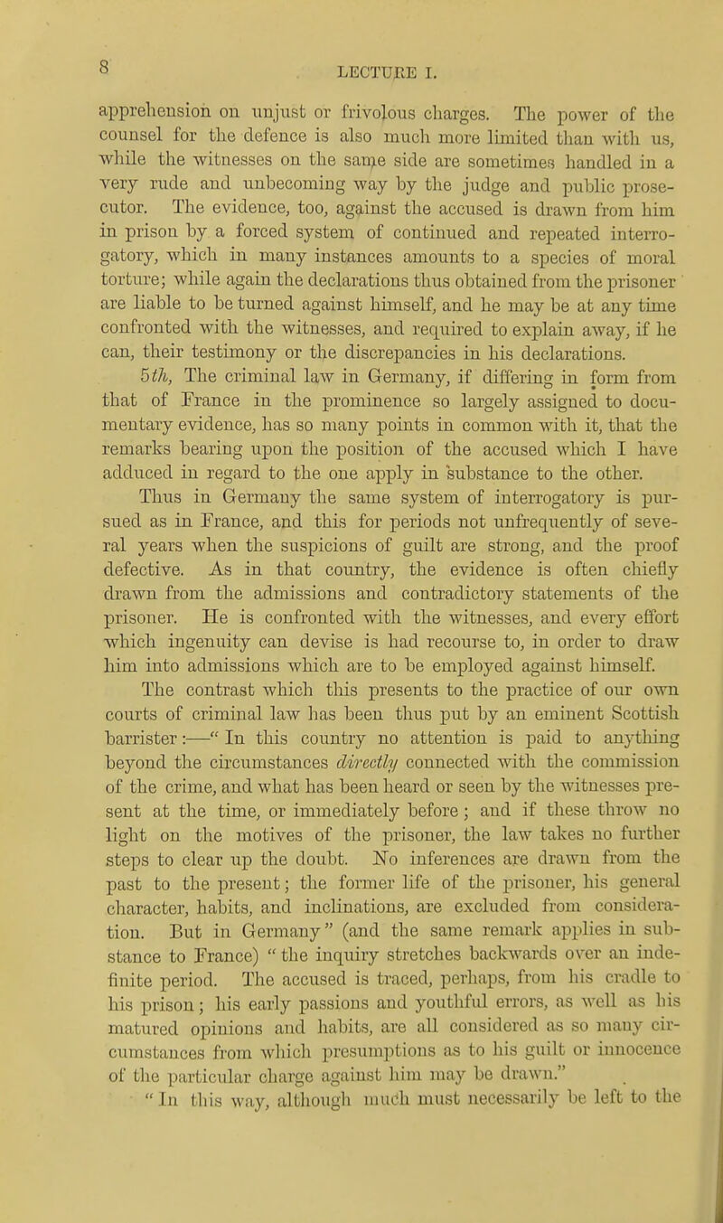 apprehension on unjust or frivolous charges. The power of the counsel for the defence is also much more limited than with us, while the witnesses on the san^e side are sometimes handled in a very rude and unbecoming way by the judge and public prose- cutor. The evidence, too, against the accused is drawn from him in prison by a forced system of continued and repeated interro- gatory, which in many instances amounts to a species of moral torture; while again the declarations thus obtained from the prisoner are liable to be turned against hunself, and he may be at any time confronted with the witnesses, and required to explain away, if he can, their testimony or the discrepancies in his declarations. hth, The criminal law in Germany, if differing in form from that of France in the prominence so largely assigned to docu- mentary evidence, has so many points in common with it, that the remarks bearing upon the position of the accused which I have adduced in regard to the one apply in substance to the other. Thus in Germany the same system of interrogatory is pur- sued as in France, and this for periods not uufrequently of seve- ral years when the suspicions of guilt are strong, and the j)i'oof defective. As in that country, the evidence is often chiefly drawn from the admissions and contradictory statements of the prisoner. He is confronted with the witnesses, and every effort -which ingenuity can devise is had recourse to, in order to draw him into admissions which are to be employed against himself. The contrast which tliis presents to the practice of our own courts of criminal law has been thus put by an eminent Scottish barrister:— In this country no attention is paid to anything beyond the circumstances directly connected with the commission of the crime, and what has been heard or seen by the witnesses pre- sent at the time, or immediately before; and if these throw no light on the motives of the prisoner, the law takes no further steps to clear up the doubt. I^To inferences are drawn from the past to the present; the former life of the prisoner, his general character, habits, and inclinations, are excluded from considera- tion. But in Germany (and the same remark applies in sub- stance to France)  the inquiry stretches backwards over an inde- finite period. The accused is traced, perhaps, from his cradle to his prison; his early passions and youthful errors, as well as his matured opinions and habits, are all considered as so many cir- cumstances from wliich presumptions as to his guilt or innocence of the particular charge against liim may bo drawn. ■ In this way, although much must necessarily be left to the