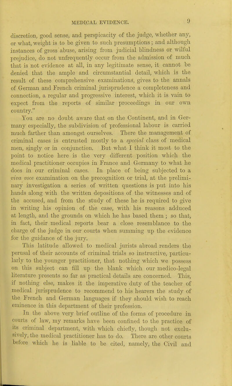 discretion, good sense, and perspicacity of the judge, whether any, or what, weight is to be given to such presumptions ; and although instances of gross abuse, arising from judicial blindness or wilful prejudice, do not unfrequently occur from the admission of much that is not evidence at all, in any legitimate sense, it cannot be denied that the ample and circumstantial detail, which is the residt of these comprehensive examinations, gives to the annals of German and French criminal jurisprudence a completeness and connection, a regular and progressive interest, which it is vain to expect from the reports of similar proceedings in our own country. You are no doubt aware that on the Continent, and in Ger- many especially, the subdivision of professional labour is carried much farther than amongst ourselves. There the management of criminal cases is entrusted mostly to a special class of medical men, singly or in conjunction. But what I think it most to the j)oint to notice here is the very different position which the medical practitioner occupies in France and Germany to what he does in our criminal cases. In place of being subjected to a viva voce examination on the precognition or trial, at the prelimi- nary investigation a series of written questions is put into his hands along with the written depositions of the witnesses and of the accused, and from the study of these he is required to give in writing his opinion of the case, with his reasons adduced at length, and the grounds on which he has based them ; so that, in fact, their medical reports bear a close resemblance to the charge of the judge in our courts when summing up the evidence for the guidance of the jury. Tins latitude allowed to medical jurists abroad renders the perusal of their accounts of criminal trials so instructive, particu- larly to the younger practitioner, that nothing which we possess on this subject can fill up the blank which our medico-legal literature presents so far as practical details are concerned. This, if nothing else, makes it the imperative duty of the teacher of medical jurisprudence to recommend to his hearers the study of the French and German languages if they should wish to reach eminence in this department of their profession. In the above very brief outline of the forjns of procedure in courts of law, my remarks have been confined to the practice of its criminal department, with which chiefly, though not exclu- sively, the medical practitioner has to do. There are other courts before which he is liable to be cited, namely, the Civil and