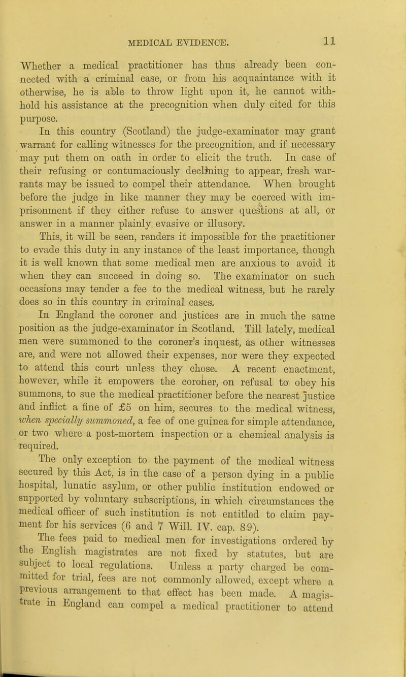 Whether a medical practitioner has thus already been con- nected with a criminal case, or from his acquaintance with it otherwise, he is able to throw light upon it, he cannot with- hold his assistance at the precognition when duly cited for this purpose. In this country (Scotland) the judge-examinator may grant warrant for calling witnesses for the precognition, and if necessaiy may put them on oath in order to elicit the truth. In case of their refusing or contumaciously declining to appear, fresh war- rants may be issued to compel their attendance. When brought before the judge in like manner they may be coerced with im- prisonment if they either refuse to answer quesHons at all, or answer in a manner plainly evasive or illusory. This, it will be seen, renders it impossible for the practitioner to evade this duty in any instance of the least importance, though it is well known that some medical men are anxious to avoid it when they can succeed in doing so. The examinator on such occasions may tender a fee to the medical witness, but he rarely does so in this country in criminal cases. In England the coroner and justices are in much the same position as the judge-examinator in Scotland. Till lately, medical men were summoned to the coroner's inquest, as other witnesses are, and were not allowed their expenses, nor were they expected to attend this court unless they chose. A recent enactment, however, while it empowers the coroner, on refusal to obey his summons, to sue the medical practitioner before the nearest justice and inflict a fine of £5 on him, secures to the medical witness, when specially summoned, a fee of one guinea for simple attendance, or two where a post-mortem inspection or a chemical analysis is required. The only exception to the payment of the medical witness secured by this Act, is in the case of a person dying in a public hospital, lunatic asylum, or other public institution endowed or supported by voluntary subscriptions, in which circumstances the medical officer of such institution is not entitled to claim pay- ment for his services (6 and 7 Will. IV. cap. 89). The fees paid to medical men for investigations ordered by the English magistrates are not fixed by statutes, but are subject to local regulations. Unless a party charged be com- mitted for trial, fees are not commonly allowed, except where a previous amngement to that effect has been made. A magis- trate in England can compel a medical practitioner to attend