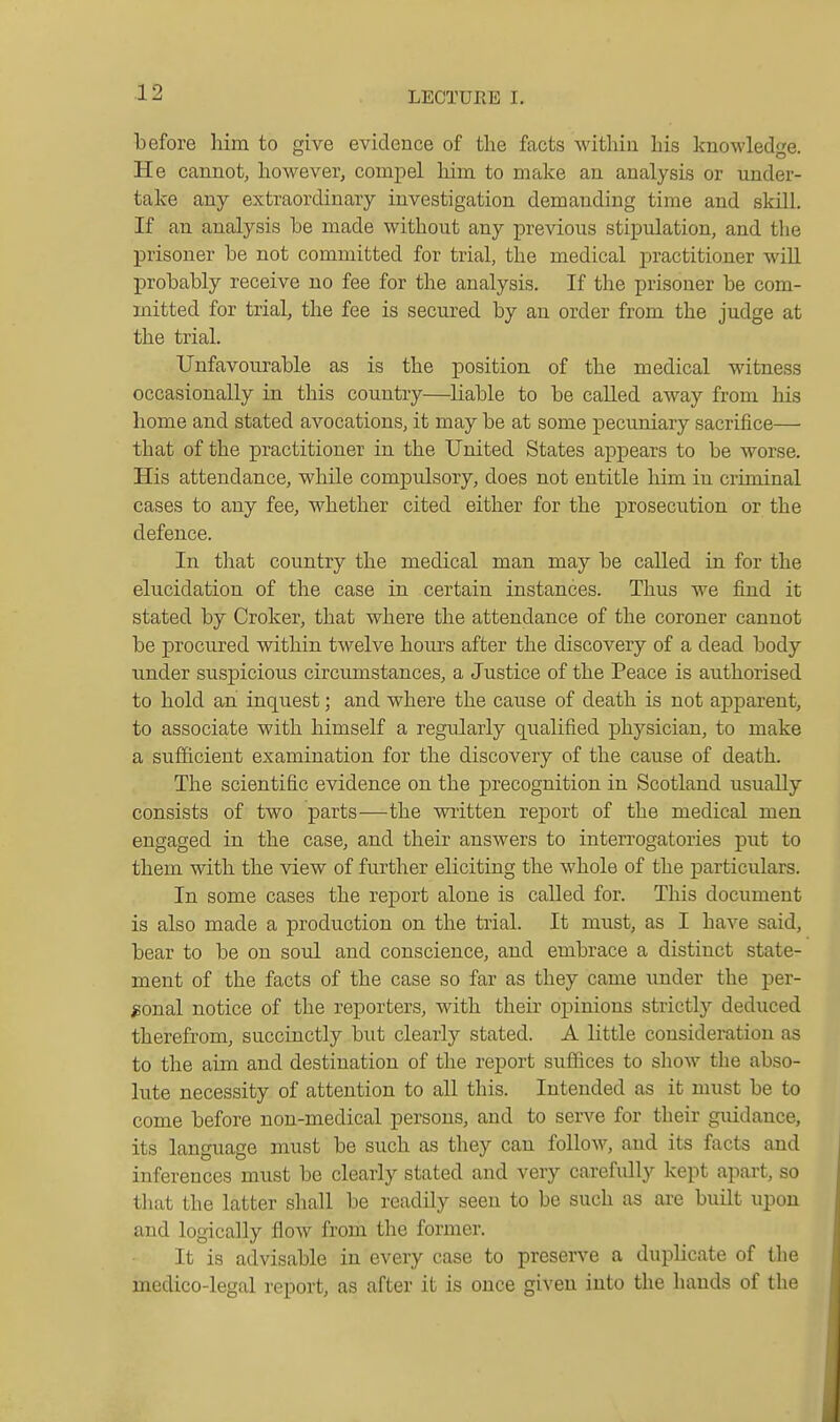 before him to give evidence of the facts withiu his knowledge. He cannot, however, compel him to make an analysis or under- take any extraordinary investigation demanding time and skill. If an analysis be made without any previous stipulation, and the prisoner be not committed for trial, the medical joractitioner wiE probably receive no fee for the analysis. If the prisoner be com- mitted for trial, the fee is secured by an order from the judge at the trial. Unfavourable as is the position of the medical witness occasionally in this country—liable to be called away from his home and stated avocations, it may be at some pecuniary sacrifice— that of the practitioner in the United States appears to be Avorse. His attendance, while compulsory, does not entitle him in criminal cases to any fee, whether cited either for the prosecution or the defence. In that country the medical man may be called in for the elucidation of the case in certain instances. Thus we find it stated by Croker, that where the attendance of the coroner cannot be procured within twelve hours after the discovery of a dead body under suspicious circumstances, a Justice of the Peace is authorised to hold an inquest; and where the cause of death is not apparent, to associate with himself a regularly qualified physician, to make a sufficient examination for the discovery of the cause of death. The scientific evidence on the precognition in Scotland usually consists of two parts—the written report of the medical men engaged in the case, and their ansAvers to interrogatories put to them with the view of further eliciting the whole of the j)articulars. In some cases the report alone is called for. This document is also made a production on the trial. It must, as I have said, bear to be on soul and conscience, and embrace a distinct state- ment of the facts of the case so far as they came under the per- sonal notice of the reporters, with their opinions strictly deduced therefrom, succinctly but clearly stated. A little consideration as to the aim and destination of the report suffices to show the abso- lute necessity of attention to all this. Intended as it must be to come before non-medical persons, and to serve for their guidance, its language must be such as they can follow, and its facts and inferences must be clearly stated and very carefidly kept apart, so that the latter shall be readily seen to be such as are built upon and logically flow from the former. It is advisable in every case to preserve a duplicate of the medico-legal report, as after it is once given into the hands of the