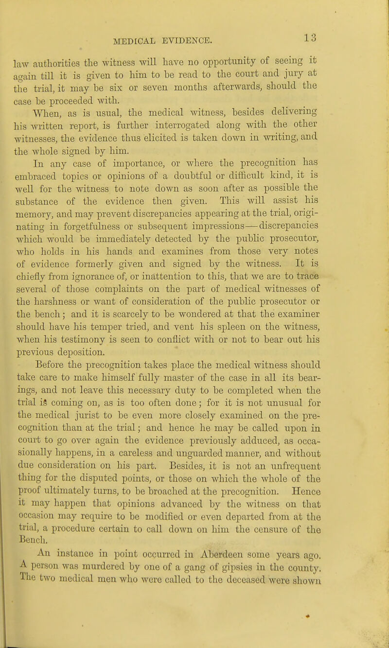 law authorities the witness will have no opportunity of seeing it again till it is given to him to be read to the court and jury at the trial, it may be six or seven months afterwards, should the case be proceeded with. When, as is usual, the medical witness, besides delivering his written report, is further interrogated along with the other witnesses, the evidence thus elicited is taken down in writing, and the whole signed by him. In any case of importance, or where the precognition has embraced topics or opinions of a doubtful or difficult kind, it is well for the witness to note down as soon after as possible the substance of the evidence then given. This will assist his memory, and may prevent discrepancies appearing at the trial, origi- nating in forgetfulness or subsequent impressions—discrepancies which would be immediately detected by the public prosecutor, who holds in his hands and examines from those very notes of evidence formerly given and signed by the witness. It is chiefly from ignorance of, or inattention to this, that we are to trace several of those complaints on the part of medical witnesses of the harshness or want of consideration of the pubKc prosecutor or the bench; and it is scarcely to be wondered at that the examiner should have his temper tried, and vent his spleen on the witness, when his testimony is seen to conflict with or not to bear out his previous deposition. Before the precognition takes place the medical witness should take care to make himself fully master of the case in all its bear- ings, and not leave this necessary duty to be completed when the trial i5 coming on, as is too often done; for it is not unusual for the medical jurist to be even more closely examined on the pre- cognition than at the trial; and hence he may be called npon in court to go over again the evidence previously adduced, as occa- sionally happens, in a careless and unguarded manner, and without due consideration on his part. Besides, it is not an unfrequent thing for the disputed points, or those on which the whole of the proof ultimately turns, to be broached at the precognition. Hence it may happen that opinions advanced by the witness on that occasion may requu-e to be modified or even departed from at the trial, a procedure certain to call down on him the censure of the Bench. An instance in point occurred in Aberdeen some years ago. A person was murdered by one of a gang of gipsies in the coimty. The two medical men who were called to the deceased were shown