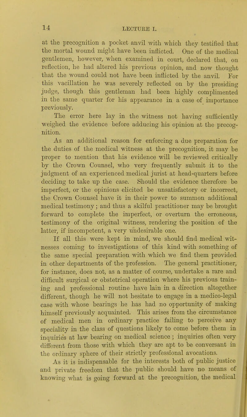 at the precognition a pocket anvil with which they testified that the mortal wound might have been inflicted. One of the medical gentlemen, however, when examined in court, declared tliat, on reflection, he had altered his previous opinion, and now thought that the woimd could not have been inflicted by the anvil For this vacillation he was severely reflected on by the presiding judge, though this gentleman had been highly complimented in the same quarter for his appearance in a case of importance previously. The error here lay in the witness not having sufficiently weighed the evidence before adducing his opinion at the precog- nition. As an additional reason for enforcing a due preparation for the duties of the medical witness at the precognition, it may be proper to mention that his evidence will be reviewed critically by the Crown Counsel, who very frequently submit it to the judgment of an experienced medical jurist at head-quarters before deciding to take up the case. Should the evidence therefore be imperfect, or the opinions elicited be unsatisfactory or incorrect, the Crown Counsel have it in their power to summon additional medical testimony; and thus a sldlful practitioner may be brought forward to complete the imperfect, or overturn the erroneous, testimony of the original witness, rendering the position of the latter, if incompetent, a very undesirable one. If all this were kept in mind, we should find medical wit- nesses coming to investigations of this kind with something of the same special preparation with which we find them pro\dded in other departments of the profession. The general practitioner, for instance, does not, as a matter of course, undertake a rare and difficult surgical or obstetrical operation where his previous train- ing and professional routine have lain in a direction altogether different, though he will not hesitate to engage in a medico-legal case with whose bearings he has had no opportunity of making himself previously acquainted. This arises from the circumstance of medical men in ordinary practice failing to perceive any speciality in the class of questions likely to come before them in inquiries at law bearing on medical science ; inquiries often very different from those with which they are apt to be conversant in the ordinary sphere of tlieir strictly professional avocations. As it is indispensable for the interests both of public justice and private freedom that the public should have no means of knowing what is going forward at the precognition, the medical