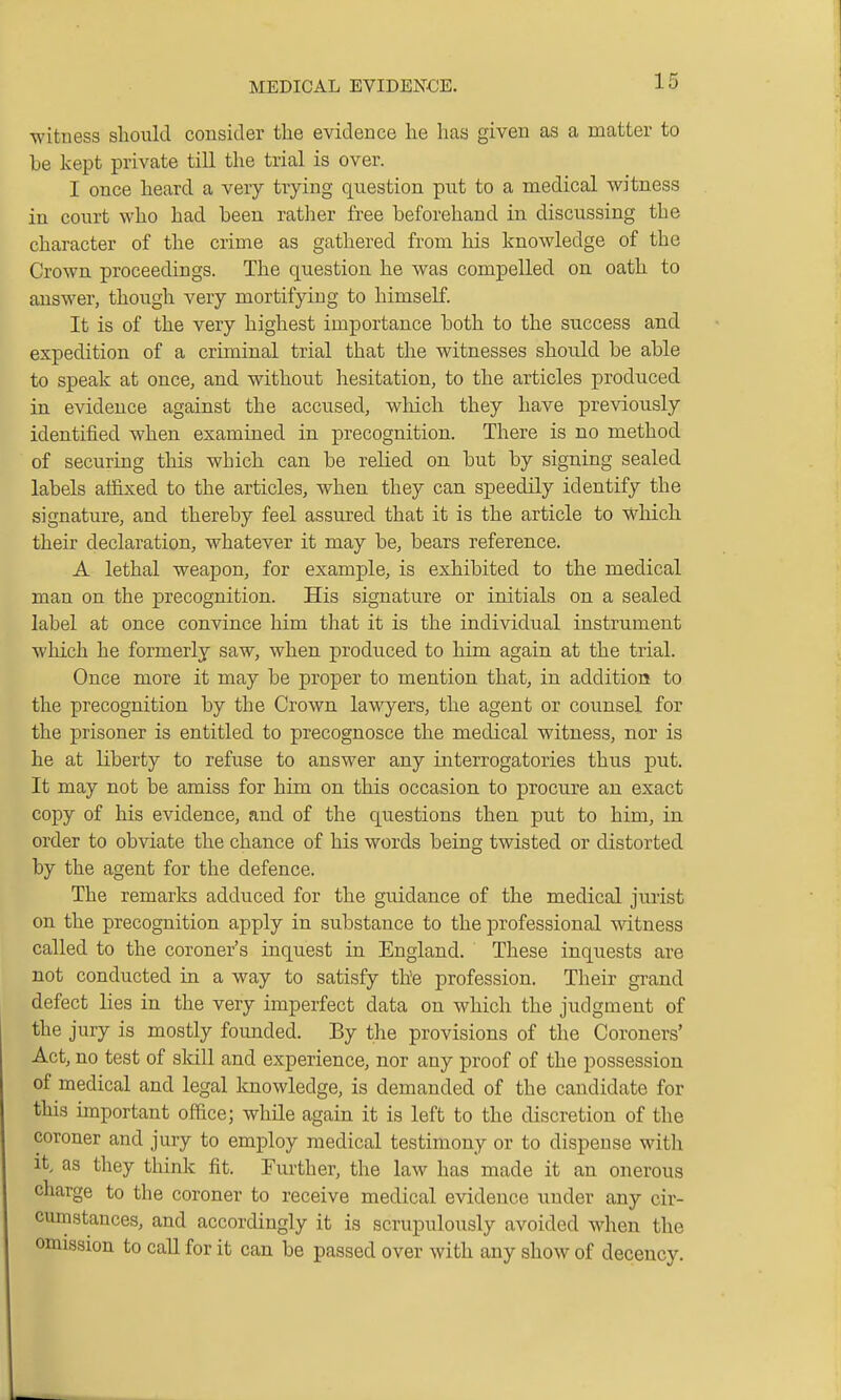 ■witness should consider the evidence he has given as a matter to be kept private till the trial is over. I once heard a very trying question put to a medical witness in court who had been rather free beforehand in discussing the character of the crime as gathered from his knowledge of the Crown proceedings. The question he was compelled on oath to answer, though very mortifying to himself. It is of the very highest importance both to the success and expedition of a cruninal trial that the witnesses should be able to speak at once, and without hesitation, to the articles produced in evidence against the accused, which they have previously identified when examined in precognition. There is no method of securing this which can be relied on but by signing sealed labels affixed to the articles, when they can speedily identify the signature, and thereby feel assured that it is the article to Which their declaration, whatever it may be, bears reference. A lethal weapon, for example, is exhibited to the medical man on the precognition. His signature or initials on a sealed label at once convince him that it is the individual instrument which he formerly saw, when produced to him again at the trial. Once more it may be proper to mention that, in addition to the precognition by the Grown lawyers, the agent or counsel for the prisoner is entitled to precognosce the medical witness, nor is he at liberty to refuse to answer any interrogatories thus put. It may not be amiss for him on this occasion to procure an exact copy of his evidence, and of the qiiestions then put to him, in order to obviate the chance of his words being twisted or distorted by the agent for the defence. The remarks adduced for the guidance of the medical jurist on the precognition apply in substance to the professional witness called to the coroner's inquest in England. These inquests are not conducted in a way to satisfy the profession. Their grand defect lies in the very imperfect data on which the judgment of the jury is mostly founded. By the provisions of the Coroners' Act, no test of sldll and experience, nor any proof of the possession of medical and legal knowledge, is demanded of the candidate for this unportant office; while again it is left to the discretion of the coroner and jury to employ medical testimony or to dispense with it. as they think fit. Further, the law has made it an onerous charge to the coroner to receive medical evidence under any cir- cumstances, and accordingly it is scrupulously avoided when the omission to call for it can be passed over with any show of decency.