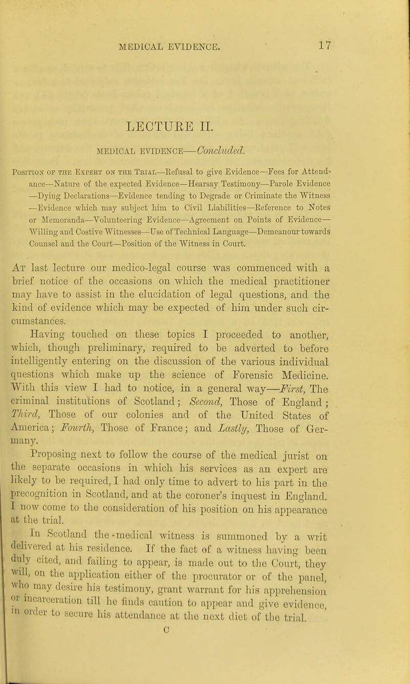 LECTUEE 11. MEDICAL EVIDENCE—Concluded. PosiTEOx OF THE EXPERT ON THE TRIAL—Refusal to give Evidence—Fees for Attend- ance—Nature of the expected Evidence—Hearsay Testimony—Parole Evidence —Dyiug Declarations—Evidence tending to Degi-ade or Criminate the Witness —Evidence which ma.j snhject him to Civil Liabilities—Reference to Notes or Memoranda—Volunteering Evidence—Agreement on Points of Evidence— Willing and Costive Witnesses—Use of Technical Language—Demeanour towards Counsel and the Court—Position of the Witness in Court. At last lecture our meclico-legal course was commenced, with a brief notice of the occasions on which the medical practitioner may have to assist in the elucidation of legal questions, and. the kind of evidence which may be expected of him under such cir- cumstances. Having touched on these topics I proceeded to another, which, though preliminary, required to be adverted to before intelligently entering on the discussion of the various individual questions which make up the science of Forensic Medicine. With this view I had to n,otice, in a general way—First, The criminal institutions of Scotland; Second, Those of England ; Third, Those of our colonies and of the United States of America; Fourth, Those of France; and Lastly, Those of Ger- many. Proposing next to follow the course of the medical jurist on the separate occasions in which his services as an expert are likely to be required, I had only time to advert to his part in the precognition in Scotland, and at the coroner's inquest in England. I now come to the consideration of his position on his appearance at the trial. In Scotland the-medical witness is summoned by a writ delivered at his residence. If the fact of a witness having been duly cited, and failing to appear, is made out to the Court, they ^vill, on the application either of the procurator or of the panel, who may desire his testimony, grant warrant for his apprelieusioii or mcarceration till he finds caution to appear and give evidence, order to secure his attendance at the next diet of the trial. c