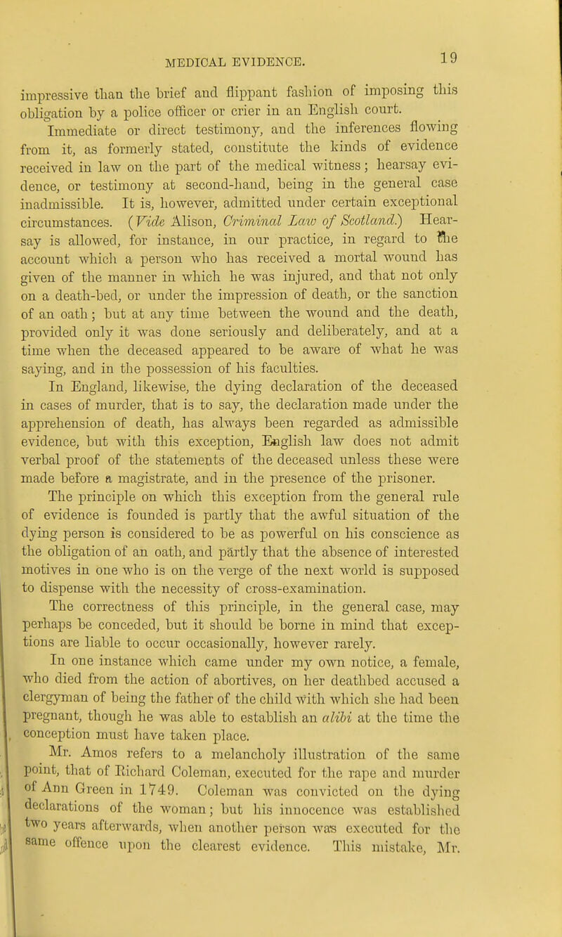 impressive than the brief aud flippant fashion of imposing this obligation by a police officer or crier in an English court. Immediate or direct testimony, and the inferences flowing from it, as formerly stated, constitute the kinds of evidence received in law on the part of the medical witness; hearsay evi- dence, or testimony at second-hand, being in the general case inadmissible. It is, however, admitted under certain exceptional circumstances. (Vide Alison, Criminal Laio of Scotland) Hear- say is allowed, for instance, in our practice, in regard to ?lie account which a person who has received a mortal wound has given of the manner in which he was injured, and that not only on a death-bed, or under the impression of death, or the sanction of an oath; but at any time between the wound and the death, provided only it was done seriously and deliberately, and at a time when the deceased appeared to be aware of what he was saying, and in the possession of his faculties. In England, likewise, the dying declaration of the deceased in cases of murder, that is to say, the declaration made under the apprehension of death, has always been regarded as admissible evidence, but with this exception, Eeglish law does not admit verbal proof of the statements of the deceased unless these were made before a magistrate, and in the presence of the prisoner. The principle on which this exception from the general rule of evidence is founded is partly that the awful situation of the dying person is considered to be as jDowerful on his conscience as the obligation of an oath, and partly that the absence of interested motives in one who is on the verge of the next world is supposed 1 to dispense with the necessity of cross-examination. The correctness of this principle, in the general case, may I perhaps be conceded, but it should be borne in mind that excep- I tions are liable to occur occasionally, however rarely. I In one instance which came under my own notice, a female, I who died from the action of abortives, on her deathbed accused a I clergyman of being the father of the child with which she had been I pregnant, though he was able to establish an alibi at the time the |, conception must have taken place. I Mr. Amos refers to a melancholy illustration of the same \ point, that of Eichard Coleman, executed for the rape and murder A of Ann Green in 1749. Coleman was convicted on the dying I declarations of the woman; but his innocence was established \ two years afterwards, when another person wa-s executed for the J same offence upon the clearest evidence. This mistake, I^Ir.
