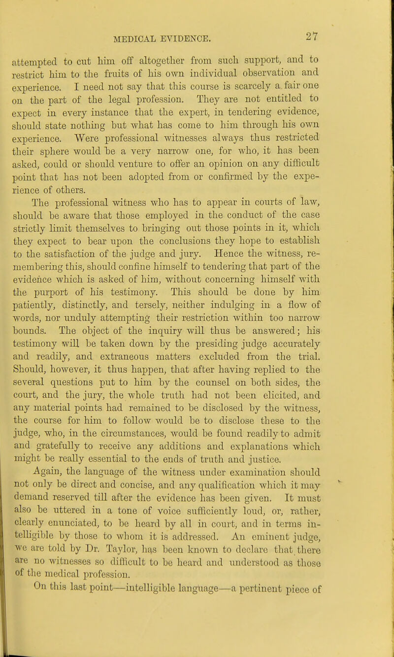 attempted to cut him off altogether from such support, and to restrict him to the fruits of his own individual observation and experience. I need not say that this course is scarcely a fair one on the part of the legal profession. They are not entitled to expect in every instance that the expert, in tendering evidence, should state nothing but what has come to him through his own experience. Were professional witnesses always thus restricted their sphere would be a very narrow one, for who, it has been asked, could or should venture to offer an opinion on any difficult point that has not been adopted from or confirmed by the expe- rience of others. The professional witness who has to appear in courts of law, should be aware that those employed in the conduct of the case strictly limit themselves to bringing out those poiats in it, which they expect to bear upon the conclusions they hope to establish to the satisfaction of the judge and jury. Hence the witness, re- membering this, should confine himself to tendering that part of the evidence which is asked of him, without concerning himself with the purport of his testimony. This should be done by him patiently, distinctly, and tersely, neither indulging in a flow of words, nor unduly attempting their restriction within too narrow bounds. The object of the inquiry will thus be answered; his testimony will be taken down by the presiding judge accurately and readily, and extraneous matters excluded from the trial. Should, however, it thus happen, that after having replied to the several questions put to him by the counsel on both sides, the court, and the jury, the whole truth had not been elicited, and any material points had remained to be disclosed by the witness, the course for him to follow wovdd be to disclose these to the judge, who, in the circumstances, would be found readily to admit and gratefully to receive any additions and explanations which might be reaUy essential to the ends of truth and justice. Again, the language of the witness under examination should not only be direct and concise, and any qualification which it may demand reserved till after the evidence has been given. It must also be uttered in a tone of voice sufficiently loud, or, rather, clearly enunciated, to be heard by all in court, and in terms in- telhgible by those to whom it is addressed. An eminent judge, we are told by Dr. Taylor, has been known to declare that there are no witnesses so difficult to be heard and understood as those of the medical profession. On this last point—intelligible language—a pertinent piece of