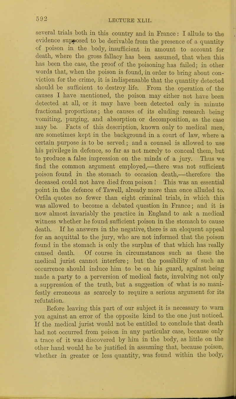 several trials both in this country and in France: I allude to the evidence suj^osed to be derivable from the presence of a quantity of poison in the body, insufficient in amount to account for death, where the gross fallacy has been assumed, that when this has been the case, the proof of the poisoning has failed; in other words that, when the poison is found, in order to bring about con- viction for the crime, it is indispensable that the quantity detected should be sufficient to destroy life. From the operation of the causes I have mentioned, the poison may either not have been detected at all, or it may have been detected only in minute fractional proportions; the causes of its eluding research being vomiting, purging, and absorption or decomposition, as the case may be. Facts of this description, known only to medical men, are sometimes kept in the background in a court of law, where a certain purpose is to be served; and a counsel is allowed to use his privilege in defence, so far as not merely to conceal them, but to produce a false impression on the minds of a jury. Thus we find the common argument employed,—there was not sufficient poison found in the stomach to occasion death,—therefore the deceased could not have died from poison ! This was an essential point in the defence of Tawell, already more than once alluded to. Orfila quotes no fewer than eight criminal trials, in which this was allowed to become a debated question in France; and it is now almost invariably the practice in England to ask a medical witness whether he found sufficient poison in the stomach to cause death. If he answers in .the negative, there is an eloquent appeal for an acquittal to the jury, who are not informed that the poison found in the stomach is only the surplus of that which has really caused death. Of course in circumstances such as these the medical jurist cannot interfere; but the possibility of such an occurrence should induce him to be on his guard, against being made a party to a perversion of medical facts, invohdng not only a suppression of the truth, but a suggestion of what is so maiu- festly erroneous as scarcely to require a serious argaiment for its refutation. Before leaving this part of our subject it is necessaiy to warn you against an error of the opposite kind to the one just noticed. If the medical jurist would not be entitled to conclude that death had not occurred from poison in any particular case, because only a trace of it was discovered by him in the body, as little on the other hand would he be justified in assuming that, because poison, whether in greater or less quantity, was foimd within the body,