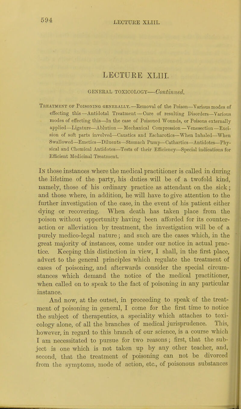 LECTUKE XLIII. LECTURE XLIII. GENERAL TOXICOLOGY—Continued. Tkeatmekt of Poisoning generally.—Removal of the Poison—Yarious modes of effecting this—Antidotal Treatment—Cure of resulting Disorders—Various modes of effecting this—In the case of Poisoned Wounds, or Poisons externally applied—Ligature—Ablution — Mechanical Compression —Venesection —Exci- sion of soft parts involved—Caustics and Escharotics—When Inhaled—When Swallowed—Emetics—Diluents—Stomach Pump—Cathartics—-Antidotes—Phy- sical and Chemical Antidotes—Tests of tlieir Efficiency—Special indications for Efficient Medicinal Treatment. In those instances where the medical practitioner is called ia during the lifetime of the party, his duties will be of a twofold kind, namely, those of his ordinary practice as attendant on. the sick; and those where, in addition, he will have to give attention to the further investigation of the case, in the event of his patient either dying or recovering. When death has taken place from the poison without opportunity having been afforded for its counter- action or alleviation by treatment, the investigation will be of a purely medico-legal nature; and such are the cases which, in the great majority of instances, come under our notice in actual prac- tice. Keeping this distinction in view, I shall, in the first place, advert to the general principles which regulate the treatment of cases of poisoning, and afterwards consider the special circum- stances which demand the notice of the medical practitioner, when called on to speak to the fact of poisoning in any particular instance. And now, at the outset, in proceeding to speak of the treat- ment of poisoning in general, I come for the first time to notice the subject of therapeutics, a speciahty wliich attaches to toxi- cology alone, of aU the branches of medical jurisprudence. This, however, in regard to this branch of our science, is a course whioli T am necessitated to pursue for two reasons; fii-st, that the sub- ject is one which is not taken up by any other teacher, and, second, that the treatment of poisoning can not be divorced from the symptoms, mode of action, etc., of poisonous substances