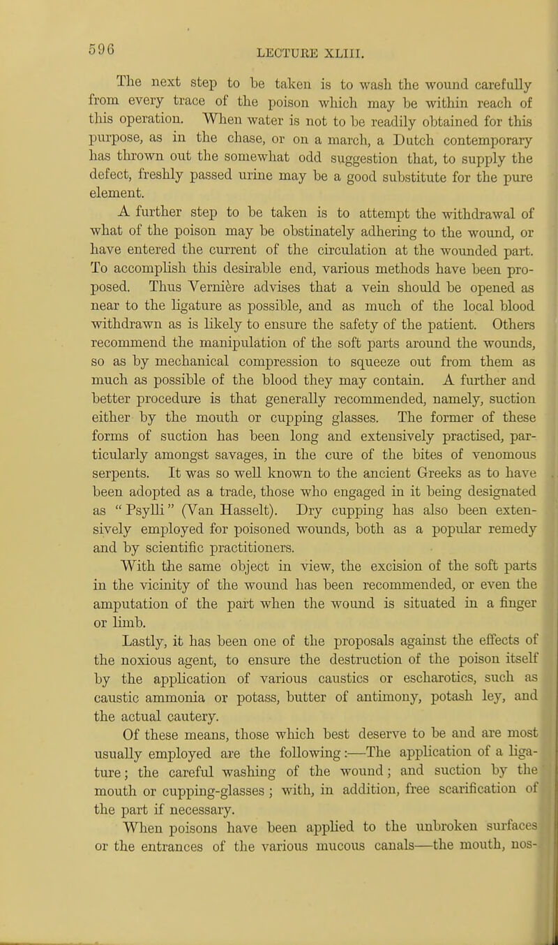 The next step to be taken is to wash the wound carefully from every trace of the poison which may be within reach of tins operation. When water is not to be readily obtained for this purpose, as in the chase, or on a march, a Dutch contemporary has thrown out the somewhat odd suggestion that, to supply the defect, freshly passed urine may be a good substitute for the pure element. A further step to be taken is to attempt the withdrawal of what of the poison may be obstinately adhering to the wound, or have entered the current of the circulation at the wounded part. To accomplish this desirable end, various methods have been pro- posed. Thus Vernik-e advises that a vein should be opened as near to the ligature as possible, and as much of the local blood withdrawn as is likely to ensure the safety of the patient. Others recommend the manipulation of the soft parts around the wounds, so as by mechanical compression to squeeze out from them as much as possible of the blood they may contain, A fiurther and better procedui'e is that generally recommended, namely, suction either by the mouth or cupping glasses. The former of these forms of suction has been long and extensively practised, par- ticularly amongst savages, in the cure of the bites of venomous serpents. It was so well known to the ancient Greeks as to have been adopted as a trade, those who engaged in it being designated as Psylli (Van Hasselt). Dry cupping has also been exten- sively employed for poisoned wounds, both as a popular remedy and by scientific practitioners. With the same object in view, the excision of the soft parts in the vicinity of the wound has been recommended, or even the amputation of the part when the wound is situated in a finger or limb. Lastly, it has been one of the proposals against the effects of the noxious agent, to ensure the destruction of the poison itself by the application of various caustics or escharotics, such as caustic ammonia or potass, butter of antimony, potash ley, and the actual cautery. Of these means, those which best deserve to be and are most usually employed are the following:—The application of a liga- ture ; the careful washing of the wound; and suction by the mouth or cupping-glasses ; with, in addition, free scarification of the part if necessary. When poisons have been applied to the unbroken surfaces or the entrances of the various mucous canals—the mouth, nos-