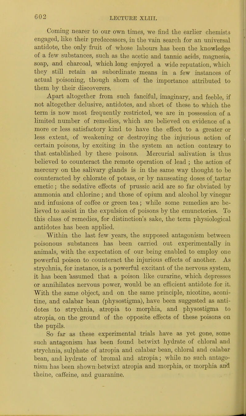 Coming nearer to our own times, we find the earlier chemLsta engaged, like their predecessors, in the vain search for an universal antidote, the only fruit of whose labours has been the knowledge of a few substances, such as the acetic and tannic acids, magnesia, soap, and charcoal, which long enjoyed a wide reputation, whicli they still retain as subordinate means in a few instances of actual poisoning, though shorn of the importance attributed to them by their discoverers. Apart altogether from such fanciful, imaginary, and feeble, if not altogether delusive, antidotes, and short of these to which the term is now most frequently restricted, we are in possession of a limited number of remedies, which are believed on evidence of a more or less satisfactory kind to have the effect to a greater or less extent, of weakening or destroying the injurious action of certain poisons, by exciting in the system an action contrary to that established by these poisons. Mercurial salivation is thus believed to counteract the remote operation of lead ; the action of mercury on the salivary glands is in the same way thought to be counteracted by chlorate of potass, or by nauseating doses of ^tartar emetic; the sedative effects of prussic acid are so far ob^dated by ammonia and chlorine ; and those of opium and alcohol by vinegar and infusions of coffee or green tea; while some remedies are be- lieved to assist in the expulsion of poisons by the emunctories. To this class of remedies, for distinction's sake, the term physiological antidotes has been applied. Within the last few years, the supposed antagonism between poisonous substances has been carried out experimentally in animals, with the expectation of our being enabled to employ one powerful poison to counteract the injurious effects of another. As strychnia, for instance, is a powerful excitant of the nervous system, it has been assumed that a poison like curarine, which depresses or annihilates nervous power, would be an eflScient antidote for it. With the same object, and on the same principle, nicotine, aconi- tirie, and calabar bean (physostigma), have been suggested as anti- dotes to strychnia, atropia to morphia, and physostigma to atropia, on the ground of the opposite effects of these poisons on the pupils. So far as these experimental trials have as yet gone, some such antagonism has been found betwixt hydrate of chloral and strychnia, sulphate of atropia and calabar bean, chloral and calabar bean, and hydrate of bromal and atropia; while no such antago- nism has been shown betwixt atropia and morphia, or morphia and theine, caffeine, and guaranine.