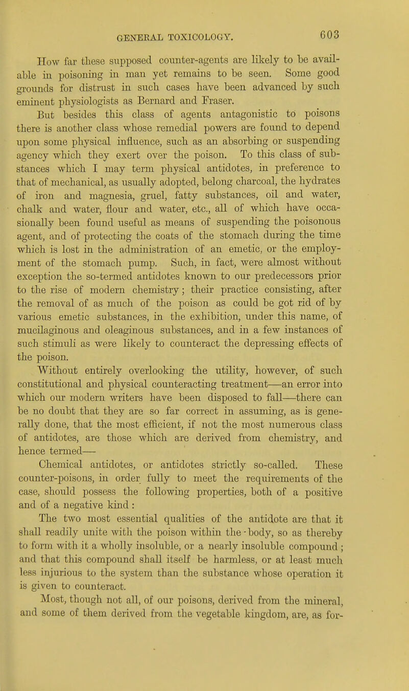 How fai- these supposed counter-agents are lilcely to be avail- able in poisoning in man yet remains to be seen. Some good gTounds for distrust in such cases have been advanced by such eminent physiologists as Bernard and Fraser. But besides this class of agents antagonistic to poisons there is another class whose remedial powers are found to depend upon some physical influence, such as an absorbing or suspending agency which they exert over the poison. To this class of sub- stances which I may term physical antidotes, in preference to that of mechanical, as usually adopted, belong charcoal, the hydrates of iron and magnesia, gruel, fatty substances, oil and water, chalk and water, flour and water, etc., all of which have occa- sionally been found useful as means of suspending the poisonous agent, and of protecting the coats of the stomach dui-ing the time which is lost in the administration of an emetic, or the employ- ment of the stomach pump. Such, in fact, were almost without exception the so-termed antidotes known to our predecessors prior to the rise of modern chemistry; their practice consisting, after the removal of as much of the poison as coiild be got rid of by various emetic substances, in the exhibition, under this name, of mucilaginous and oleaginous substances, and in a few instances of such stimidi as were likely to counteract the depressing effects of the poison. Without entirely overlooking the utUity, however, of such constitutional and physical counteracting treatment—an error into which our modern writers have been disposed to fall—there can be no doubt that they are so far correct in assuming, as is gene- rally done, that the most efficient, if not the most numerous class of antidotes, are those which are derived from chemistry, and hence termed— Chemical antidotes, or antidotes strictly so-called. These counter-poisons, in order fuUy to meet the requirements of the case, should possess the following properties, both of a positive and of a negative kind : The two most essential qualities of the antidote are that it shall readily unite with the poison within the-body, so as thereby to form with it a wholly insoluble, or a nearly insoluble compound ; and that this compound shall itself be harmless, or at least much less injurious to the system than the substance whose operation it is given to counteract. Most, though not all, of our poisons, derived from the mineral, and some of them derived from the vegetable kingdom, are, as for-