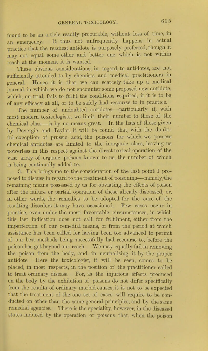 found to be an article readily procurable, without loss of time, in an emergency. It thus not nnfrequently happens in actual practice that the readiest antidote is purposely preferred, though it may not equal some other and better one which is not within reach at the moment it is wanted. These obvious considerations, in regard to antidotes, are not sufficiently attended to by chemists and medical practitioners in general. Hence it is that we can scarcely take up a medical journal in which we do not encoimter some proposed new antidote, wliich, on trial, fails to fulfil the conditions required, if it is to be of any efficacy at all, or to be safely had recourse to in practice. The number of undoubted antidotes—particularly if, with most modern toxicologists, we limit their number to those of the chemical class—is by no means great. In the lists of those given by Devergie and Taylor, it wiU be found that, with the doubt- ful exception of prussic acid, the poisons for which we possess chemical antidotes are limited to the inorganic class, leaving us powerless in this respect against the direct toxical operation of the vast array of organic poisons known to us, the number of which is being continually added to. 3. This brings me to the consideration of the last point I pro- posed to discuss in regard to the treatment of poisoning—namely;the remaining means possessed by us for obviating the effects of poison after the failure or partial operation of these already discussed, or, in other words, the remedies to be adopted for the ciu?e of the resulting disorders it may have occasioned. Few cases occur in practice, even under the most favourable circixmstances, in which this last indication does not call for fulfilment, either from the imperfection of our remedial means, or from the period at which assistance has been called for having been too advanced to permit of our best methods being successfully had recourse to, before the poison has got beyond our reach. We may equally fail in removing the poison from the body, and in neutralising it by the proper antidote. Here the toxicologist, it will be seen, comes to be placed, in most respects, in the position of the practitioner called to treat ordinary disease. For, as the injurious effects produced on the body by the exhibition of poisons do not differ specifically from the results of ordinary morbid causes, it is not to be expected that the treatment of the one set of cases will require to be con- ducted on other than the same general principles, and by the same remedial agencies. There is the speciality, however, in the diseased states induced by the operation of poisons that, when the poison