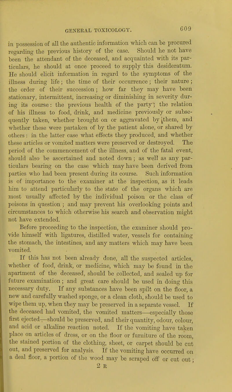 in possession of all the authentic information which can be procured regarding the previous history of the case. Should he not have been the attendant of the deceased, and acquainted with its par- ticulars, he should at once proceed to supply tlxis desideratum. He should elicit information in regard to the symptoms of the illness during life; the time of their occurrence; their nature; the order of their succession; how far they may have been stationary, intermittent, increasing or diminishing in severity dur- ing its course: the previous health of the party; the relation of his illness to food, drink, and medicine previously or subse- quently taken, whether brought on or aggravated by ithem, and whether these were partaken of by the patient alone, or shared by others : in the latter case what effects they produced, and whether these articles or vomited matters were preserved or destroyed. The period of the commencement of the illness, and of the fatal event, should also be ascertained and noted down; as well as any par- ticulars bearing on the case which may have been derived from parties who had been present during its course. Such information is of importance to the examiner at the inspection, as it leads him to attend particidarly to the state of the organs which are most usually affected by the individual poison or the class of poisons in question ; and may prevent his overlooking points and circumstances to which otherwise his search and observation might not have extended. Before proceeding to the inspection, the examiner shoiild pro- vide himself with ligatures, distilled water, vessels for containing the stomach, the intestines, and any matters which may have been vomited. If this has not been already done, all the suspected articles, whether of food, drink, or medicine, which may be found in the apartment of the deceased, should be collected, and sealed up for future examination; and great care should be used in doing this necessary duty. If any substances have been spilt on the floor, a new and carefuUy washed sponge, or a clean cloth, should be used to wipe them up, when they may be preserved in a separate vessel. If the deceased had vomited, the vomited matters—especially those first ejected—should be preserved, and their quantity, odour, colour, and acid or alkaline reaction noted. If the vomiting have taken place on articles of dress, or on the floor or furniture of the room, the stained portion of the clothing, sheet, or carpet should be cut out, and preserved for analysis. If the vomiting have occurred on a deal floor, a portion of the wood may be scraped off or cut out • 2 E