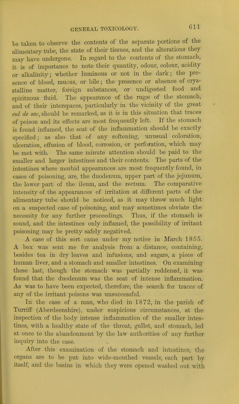Gil be taten to observe the contents of the separate portions of the alimentary tube, the state of their tissues, and the alterations they may have undergone. In regard to the contents of the stomach, it is of importance to note their quantity, odour, colour, acidity or alkalinity; whether luminous or not in the dark; the pre- sence of blood, mucus, or bile; the presence or absence of crys- staUine matter, foreign substances, or undigested food and spirituous fluid. The appearance of the rugae of the stomach, and of theii- interspaces, particularly in the vicinity of the great ml de sac, should be remarked, as it is in this situation that traces of poison and its effects are most frequently left. If the stomach is found inflamed, the seat of the inflammation should be exactly specified; as also that of any softening, unusual coloration, ulceration, effusion of blood, corrosion, or perforation, which may be met with. The same minute attention should be paid to the smaller and larger intestines and their contents. The parts of the intestines where morbid appearances are most frequently found, in cases of poisoning, are, the duodenum, upper part of the jejunum, the lower part of the ileum, and the rectum. The comparative intensity of the appearances of irritation at different parts of the alimentary tube should be noticed, as it may throw much light on a suspected case of poisoning, and may sometimes obviate the necessity for any further proceedings. Thus, if the stomach is sound, and the intestines only inflamed, the possibility of irritant poisoning may be pretty safely negatived. A case of this sort came under my notice in March 1855. A box was sent me for analysis from a distance, containing, besides tea in dry leaves and infusions, and sugars, a piece of himian liver, and a stomach and smaller intestines. On examining these last, though the stomach was partially reddened, it was found that the duodenum was the seat of intense inflammation. As was to have been expected, therefore, the search for traces of any of the irritant poisons was unsuccessful. In the case of a man, who died in 1872, in the parish of Turriff (Aberdeenshire), under suspicious circumstances, at the inspection of the body intense inflammation of the smaller intes- tines, with a healthy state of the throat, gullet, and stomach, led at once to the abandonment by the law authorities of any further inquiry into the case. After this examination of the stomach and intestines, the organs are to be put into wide-mouthed vessels, each part by itself, and the basins in which they were opened washed out with