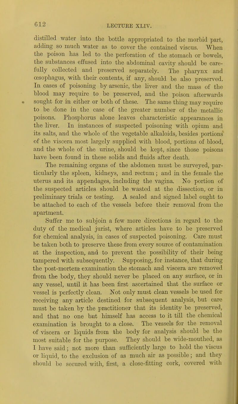 distilled water into the bottle appropriated to the morbid part, adding so much water as to cover the contained viscus. When the poison has led to the perforation of the stomach or boweLs, the substances effused into the abdominal cavity should be care- fully collected and preserved separately. The pharynx and oesophagus, with their contents, if any, should be also preserved. In cases of poisoning by arsenic, the liver and the mass of the blood may require to be preserved, and the poison afterwards • sought for in either or both of these. The same thing may requii-e to be done in the case of the greater number of the metallic poisons. Phosphorus alone leaves characteristic appearances in the liver. In instances of suspected poisoning with opium and its salts, and the whole of the vegetable alkaloids, besides portions of the viscera most largely supplied with blood, portions of blood, and the whole of the urine, should be kept, since those poisons have been found in these solids and fluids after death. The remaining organs of the abdomen must be surveyed, par- ticularly the spleen, Iddneys, and rectum; and in the female the uterus and its appendages, including the vagina. No portion of the suspected articles should be wasted at the dissection, or in preliminary trials or testing. A sealed and signed label ought to be attached to each of the vessels before their removal from the apartment. Suffer me to subjoin a few more directions in regard to the duty of the medical jurist, where articles have to be preserved for chemical analysis, in cases of suspected poisoning. Care must be taken both to preserve these from every source of contamination at the inspection, and to prevent the possibility of their being tampered with subsequently. Supposing, for instance, that during the post-mortem examination the stomach and viscera are removed from the body, they should never be placed on any surface, or in any vessel, until it has been first ascertained that the surface or vessel is perfectly clean. Not only must clean vessels be used for receiving any article destined for subsequent analysis, but care must be taken by the practitioner that its identity be preserved, and that no one but himself has access to it till the chemical examination is brought to a close. The vessels for the removal of viscera or liquids from the body for analysis should be the most suitable for the purpose. They shoiild be wide-mouthed, as I have said; not more than sufficiently large to hold the Adscus or liquid, to the exclusion of as much air as possible; and they should be secured witli, first, a close-fitting cork, covered with 1