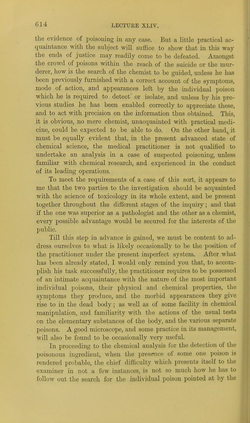 G14 the evidence of poisoning in any case. But a little practical ac- quaintance with the subject will suffice to show that in this way the ends of justice may readQy come to be defeated. Amongst the crowd of poisons within the reach of the suicide or the mur- derer, how is the search of the chemist to be guided, unless he has been previously furnished with a correct account of the symptoms, mode of action, and appearances left by the individual poison which he is required to detect or isolate, and unless by his pre- vious studies he has been enabled correctly to appreciate these, and to act with precision on the information thus obtained. This, it is obvious, no mere chemist, unacquainted with practical medi- cine, could be expected to be able to do. On the other hand,_ it must be equally evident that, in the present advanced state of chemical science, the medical practitioner is not qualified to undertake an analysis in a case of suspected poisoning, unless familiar with chemical research, and experienced iu the conduct of its leading operations. To meet the requirements of a case of this sort, it appears to me that the two parties to the investigation should be acquainted with the science of toxicology in its whole extent, and be present together throughout the different stages of the iuquiry; and that if the one was superior as a pathologist and the other as a chemist, every possible advantage would be secured for the interests of the public. Till this step in advance is gained, we must be content to ad- dress ourselves to what is likely occasionally to be the position of the practitioner under the present imperfect system. After what has been already stated, I would only remind you that, to accom- plish his task successfully, the practitioner requires to be possessed of an intimate acquaintance with the nature of the most important individual poisons, their physical and chemical properties, the symptoms they produce, and the morbid appearances they give rise to in the dead body; as well as of some facility in chemical manipulation, and familiarity with the actions of the usual tests on the elementary substances of the body, and the various separate poisons. A good microscope, and some practice in its management, will also be found to be occasionally very useful. In proceeding to the chemical analysis for the detection of the poisonous ingredient, when the presence of some one poison is rendered probable, the chief difficulty which presents itself to the examiner in not a few instances, is not so much how he has to follow out the search for the individual poison pointed at by the