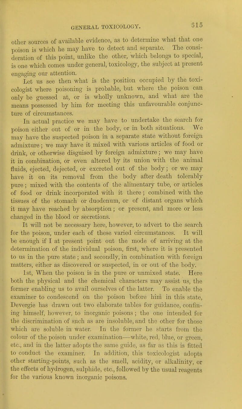 315 other sources of available evidence, as to determine what that one poison is which he may have to detect and separate. The consi- deration of this point, unlilce the other, which belongs to special, is one which comes under general, toxicology, the subject at present engaging our attention. Let us see then what is the position occupied by the toxi- cologist where poisoning is probable, but where the poison can only be guessed at, or is whoUy unknown, and what are the means possessed by him for meeting this unfavoiu-able conjunc- ture of circumstances. In actual practice we may have to imdertake the search for poison either out of or in the body, or in both situations. We may have the suspected poison in a separate state without foreign admixtm-e; we may have it mixed with various articles of food or drink, or otherwise disguised by foreign admixture; we may have it in combination, or even altered by its union with the animal fluids, ejected, dejected, or excreted out of the body; or we may have it on its removal from the body after death tolerably pure; mixed with the contents of the alimentary tube, or articles of food or drink incorporated with it there; combined with the tissues of the stomach or duodenum, or of distant organs which it may have reached by absorption; or present, and more or less changed in the blood or secretions. It will not be necessary here, however, to advert to the search for the poison, under each of these varied circu.mstances. It will be enough if I at present point out the mode of arriving at the determination of the individual poison, first, where it is presented to us in the pure state; and secondly, in combination with foreign matters, either as discovered or suspected, in or out of the body. 1st, When the poison is in the pure or unmixed state. Here both the physical and the chemical characters may assist us, the former enabling us to avail ourselves of the latter. To enable the examiner to condescend on the poison before hird in this state, Devergie has drawn out two elaborate tables for guidance, confin- ing himself, however, to inorganic poisons ; the one intended for the discrimination of such as are insoluble, and the other for those which are soluble in water. In the former he starts from the colour of the poison under exammation—white, red, blue, or green, etc., and in the latter adopts the same guide, as far as this is fitted to conduct the examiner. In addition, this toxicologist adopts other starting-points, such as the smell, acidity, or alkalinity, or the effects of hydrogen, sulphide, etc., followed by the usual reagents for the various known inorganic poisons.